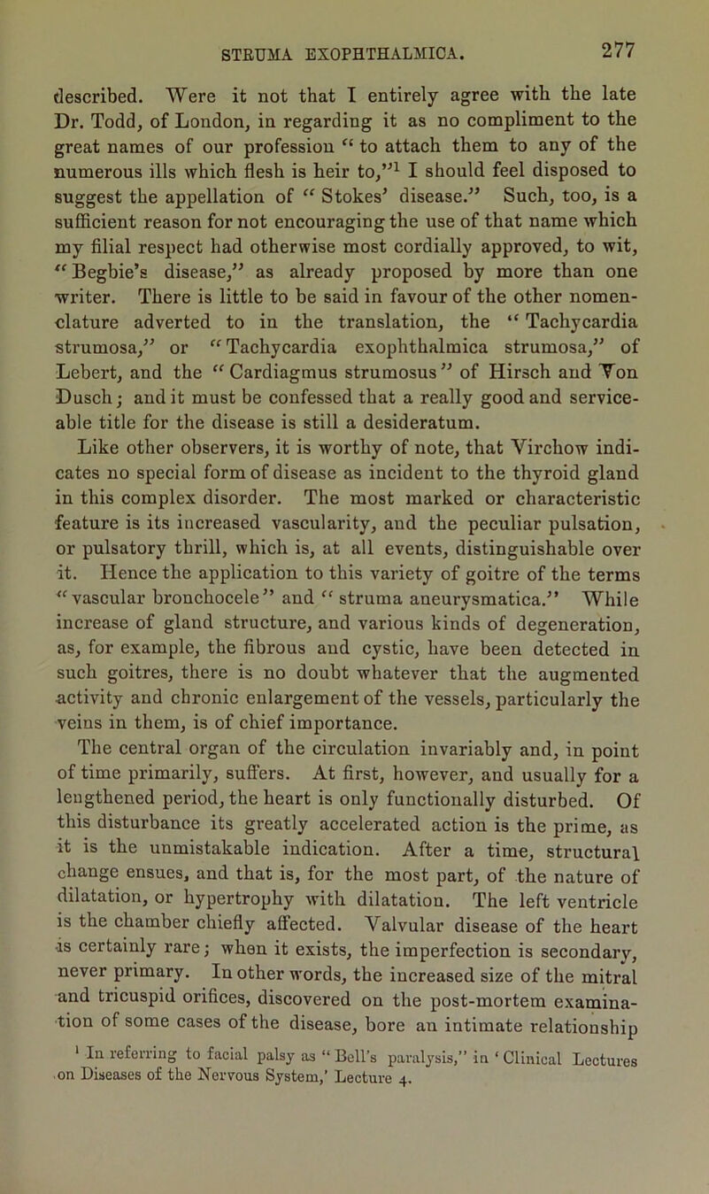 described. Were it not that I entirely agree with the late Dr. Todd, of London, in regarding it as no compliment to the great names of our profession “ to attach them to any of the numerous ills which flesh is heir to,”1 I should feel disposed to suggest the appellation of “ Stokes’ disease.” Such, too, is a sufficient reason for not encouraging the use of that name which my filial respect had otherwise most cordially approved, to wit, “ Begbie’s disease,” as already proposed by more than one writer. There is little to be said in favour of the other nomen- clature adverted to in the translation, the “ Tachycardia strumosa,” or “ Tachycardia exophthalmica strumosa,” of Lebert, and the “ Cardiagmus strumosus” of Hirsch and Ton Dusch; and it must be confessed that a really good and service- able title for the disease is still a desideratum. Like other observers, it is worthy of note, that Virchow indi- cates no special form of disease as incident to the thyroid gland in this complex disorder. The most marked or characteristic feature is its increased vascularity, and the peculiar pulsation, or pulsatory thrill, which is, at all events, distinguishable over it. Hence the application to this variety of goitre of the terms “ vascular bronchocele” and “ struma aneurysmatica.” While increase of gland structure, and various kinds of degeneration, as, for example, the fibrous and cystic, have been detected in such goitres, there is no doubt whatever that the augmented activity and chronic enlargement of the vessels, particularly the veins in them, is of chief importance. The central organ of the circulation invariably and, in point of time primarily, suffers. At first, however, and usually for a lengthened period, the heart is only functionally disturbed. Of this disturbance its greatly accelerated action is the prime, as it is the unmistakable indication. After a time, structural change ensues, and that is, for the most part, of the nature of dilatation, or hypertrophy with dilatation. The left ventricle is the chamber chiefly affected. Valvular disease of the heart •is certainly rare; when it exists, the imperfection is secondary, never primary. In other words, the increased size of the mitral and tricuspid orifices, discovered on the post-mortem examina- tion of some cases of the disease, bore an intimate relationship 1 In referring to facial palsy as “ Bell's paralysis,” in ‘ Clinical Lectures on Diseases of the Nervous System,’ Lecture 4.