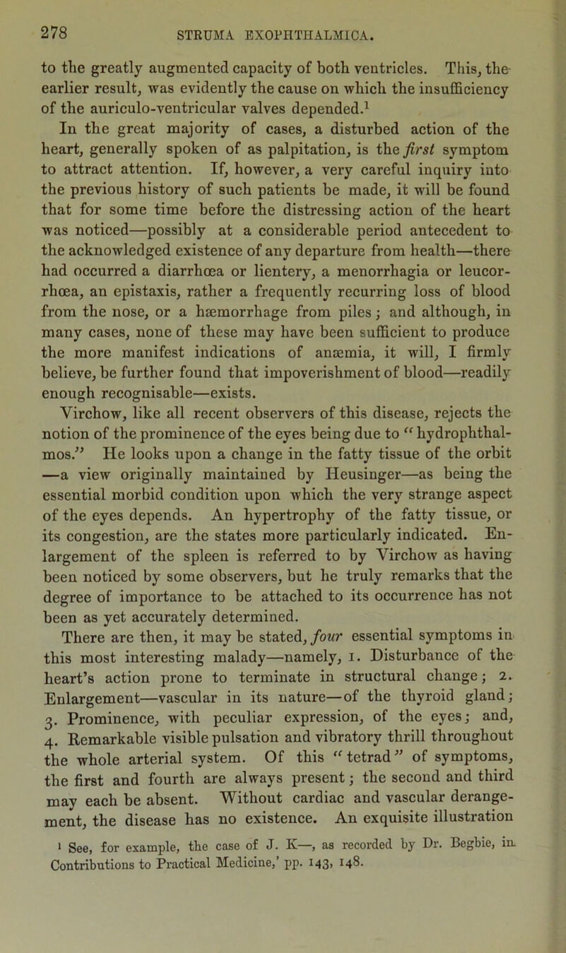 to the greatly augmented capacity of both ventricles. This, the- earlier result, was evidently the cause on which the insufficiency of the auriculo-ventricular valves depended.1 In the great majority of cases, a disturbed action of the heart, generally spoken of as palpitation, is the first symptom to attract attention. If, however, a very careful inquiry into the previous history of such patients he made, it will be found that for some time before the distressing action of the heart was noticed—possibly at a considerable period antecedent to the acknowledged existence of any departure from health—there had occurred a diarrhoea or lientery, a menorrhagia or leucor- rhoea, an epistaxis, rather a frequently recurring loss of blood from the nose, or a haemorrhage from piles; and although, in many cases, none of these may have been sufficient to produce the more manifest indications of anaemia, it will, I firmly believe, be further found that impoverishment of blood—readily enough recognisable—exists. Virchow, like all recent observers of this disease, rejects the notion of the prominence of the eyes being due to “ hydrophthal- mos.” He looks upon a change in the fatty tissue of the orbit —a view originally maintained by Heusinger—as being the essential morbid condition upon which the very strange aspect of the eyes depends. An hypertrophy of the fatty tissue, or its congestion, are the states more particularly indicated. En- largement of the spleen is referred to by Virchow as having been noticed by some observers, but be truly remarks that the degree of importance to be attached to its occurrence has not been as yet accurately determined. There are then, it may be stated, four essential symptoms in this most interesting malady—namely, I. Disturbance of the heart’s action prone to terminate in structural change; 2. Enlargement—vascular in its nature—of the thyroid gland; 3. Prominence, with peculiar expression, of the eyes; and, 4. Remarkable visible pulsation and vibratory thrill throughout the whole arterial system. Of this “tetrad” of symptoms, the first and fourth are always present; the second and third may each be absent. Without cardiac and vascular derange- ment, the disease has no existence. An exquisite illustration 1 See, for example, the case of J. K—, as recorded by Dr. Begbie, in. Contributions to Practical Medicine,’ pp. 143, 148.