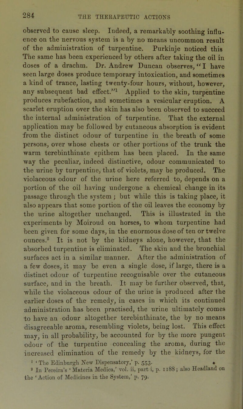 observed to cause sleep. Indeed, a remarkably soothing influ- ence on the nervous system is a by no means uncommon result of the administration of turpentine. Purkinje noticed this The same has been experienced by others after taking the oil in doses of a drachm. Dr. Andrew Duncan observes, “ I have seen large doses produce temporary intoxication, and sometimes a kind of trance, lasting twenty-four hours, without, however, any subsequent bad effect.”1 Applied to the skin, turpentine produces rubefaction, and sometimes a vesicular eruption. A scarlet eruption over the skin has also been observed to succeed the internal administration of turpentine. That the external application may be followed by cutaneous absorption is evident from the distinct odour of turpentine in the breath of some persons, over whose chests or other portions of the trunk the warm terebinthinate epithem has been placed. In the same way the peculiar, indeed distinctive, odour communicated to the urine by turpentine, that of violets, may be produced. The violaceous odour of the urine here referred to, depends on a portion of the oil having undergone a chemical change in its passage through the system ; but while this is taking place, it also appears that some portion of the oil leaves the economy by the urine altogether unchanged. This is illustrated in the experiments by Moiroud ou horses, to whom turpentine had been given for some days, in the enormous dose of ten or twelve ounces.2 It is not by the kidneys alone, however, that the absorbed turpentine is eliminated. The skin and the bronchial surfaces act in a similar manner. After the administration of a few doses, it may be even a single dose, if large, there is a distinct odour of turpentine recognisable over the cutaneous surface, and in the breath. It may be further observed, that, while the violaceous odour of the uriue is produced after the earlier doses of the remedy, in cases in which its continued administration has been practised, the urine ultimately comes -to have an odour altogether terebinthinate, the by no means disagreeable aroma, resembling violets, being lost. This effect may, in all probability, be accounted for by the more pungent odour of the turpentine concealing the aroma, during the increased elimination of the remedy by the kidneys, for the 1 ‘ The Edinburgh New Dispensatory,* p. 553. • 3 In Pereira’s * Materia Medica,’ vol. ii, part i, p. 118S ; also Headland on the ‘ Action of Medicines in the System,’ p. 79.