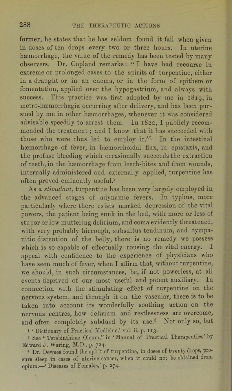 former, lie states that he has seldom found it fail when given in doses of ten drops every two or three hours. In uterine haemorrhage, the value of the remedy has been tested by many observers. Dr. Copland remarks: “ I have had recourse in extreme or prolonged cases to the spirits of turpentine, either in a draught or in an enema, or in the form of epithem or fomentation, applied over the hypogastrium, and always with success. This practice was first adopted by me in 1819, in metro-haemorrhagia occurring after delivery, and has been pur- sued by me in other haemorrhages, whenever it was considered advisable speedily to arrest them. In 1820, I publicly recom- mended the treatment; and I know that it has succeeded with those who were thus led to employ it/”1 In the intestinal haemorrhage of fever, in haemorrhoidal flux, in epistaxis, and the profuse bleeding which occasionally succeeds the extraction of teeth, in the haemorrhage from leech-bites and from wounds, internally administered and externally applied, turpentine has often proved eminently useful.2 As a stimulant, turpentine has been very largely employed in the advanced stages of adynamic fevers. In typhus, more particularly where there exists marked depression of the vital powers, the patient being sunk in the bed, with more or less of stupor or low muttering delirium, and coma evidently threatened, with very probably hiccough, subsultus tendinum, aud tympa- nitic distention of the belly, there is no remedy we possess which is so capable of effectually rousing the vital energy. I appeal with confidence to the experience of physicians who have seen much of fever, when I affirm that, without turpentine, we should, in such circumstances, be, if not powerless, at all events deprived of our most useful and potent auxiliary. In connection with the stimulating effect of turpentine on the nervous system, and through it on the vascular, there is to be taken into account its wonderfully soothing action on the nervous centres, how delirium and restlessness are overcome, and often completely subdued by its use.3 Not only so, but 1 ‘Dictionary of Practical Medicine,’ vol. ii, p. 113. 3 See “ Terebinthince Oleum,” in ‘ Manual of Practical Therapeutics,’ by Edward J. Waring, M.D., p. 724. * Dr. Dewees found the spirit of turpentine, in doses of twenty drops, pro- cure sleep in cases of uterine cancer, when it could not be obtained from opium.—* Diseases of Females,’ p. 274.