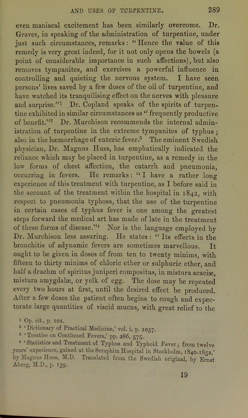 even maniacal excitement has been similarly overcome. Dr. Graves, in speaking of the administration of turpentine, under just such circumstances, remarks: “ Hence the value of this remedy is very great indeed, for it not only opens the bowels (a point of considerable importance in such affections), but also removes tympanites, and exercises a powerful influence in controlling and quieting the nervous system. I have seen persons’ lives saved by a few doses of the oil of turpentine, and have watched its tranquilising effect on the nerves with pleasure and surprise.”1 Dr. Copland speaks of the spirits of turpen- tine exhibited in similar circumstances aste frequently productive of benefit.”2 Dr. Murchison recommends the internal admin- istration of turpentine in the extreme tympanites of typhus ; also in the haemorrhage of enteric fever.3 The eminent Swedish physician. Dr. Magnus Huss, has emphatically indicated the reliance which may be placed in turpentine, as a remedy in the low forms of chest affection, the catarrh and pneumonia, occurring in fevers. He remarks: I have a rather Ions: experience of this treatment with turpentine, as I before said in the account of the treatment within the hospital in 1842, with respect to pneumonia typhosa, that the use of the turpentine in certain cases of typhus fever is one among the greatest steps forward the medical art has made of late in the treatment of these forms of disease.”4 Nor is the language employed by Dr. Murchison less assuring. He states : “ Its effects in the bronchitis of adynamic fevers are sometimes marvellous. It ought to be given in doses of from ten to twenty minims, with fifteen to thirty minims of chloric ether or sulphuric ether, and half a drachm of spiritus juniperi compositus, in mistura acache, mistura amygdalae, or yelk of egg. The dose may be repeated every two hours at first, until the desired effect be produced. After a few doses the patient often begins to cough and expec- torate large quantities of viscid mucus, with great relief to the 1 Op. cit., p. 101. 2 ‘Dictionary of Practical Medicine,' vol. i, p. 1037. 3 ‘ Treatise on Continued Fevers,’ pp. 286, 575. 4 ‘ Statistics and Treatment of Typhus and Typhoid Fever; from twelve years’ experience, gained at the Seraphim Hospital in Stockholm, 1840-1832,’ by Magnus Huss, M.D. Translated from the Swedish original, by Ernst Aberg, M.D, p. 139. 19