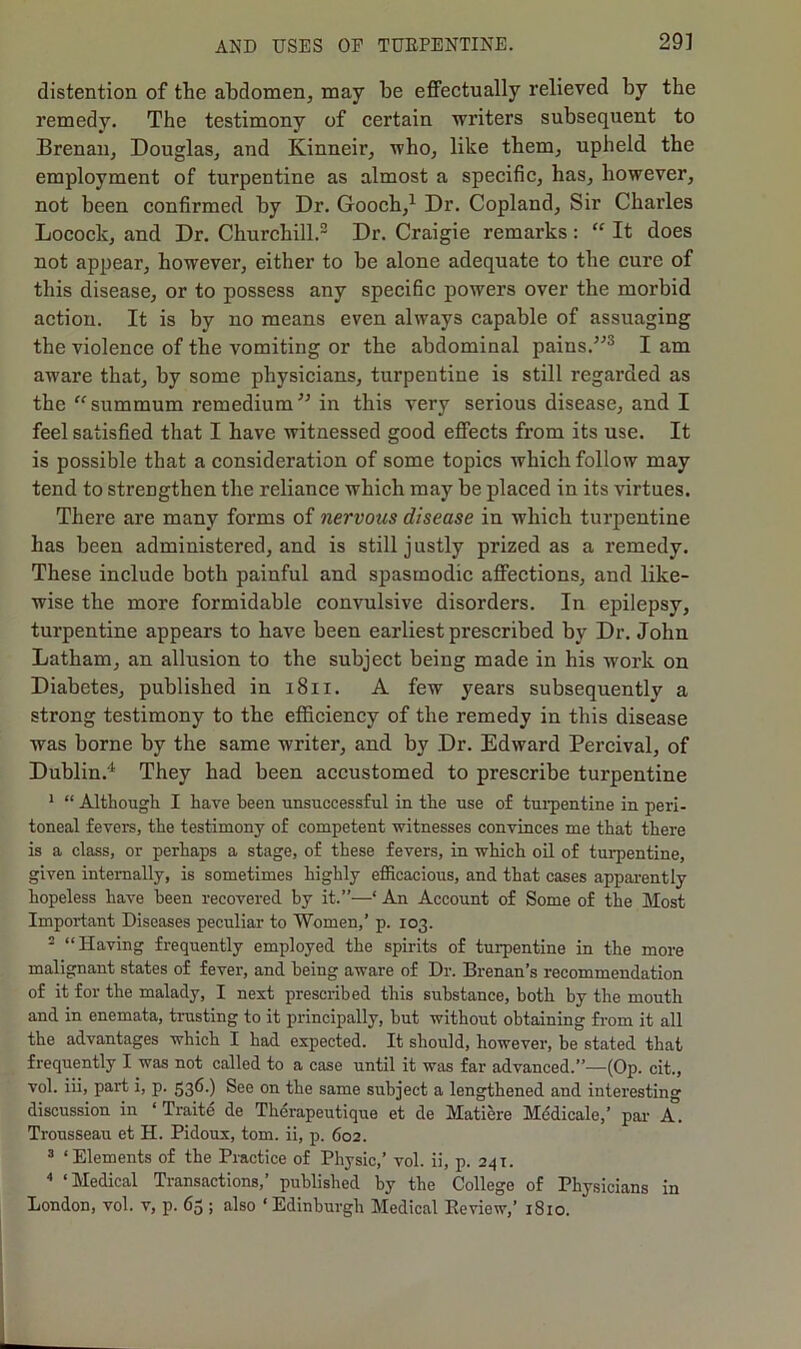 distention of the abdomen, may be effectually relieved by the remedy. The testimony of certain writers subsequent to Brenan, Douglas, and Kinneir, who, like them, upheld the employment of turpentine as almost a specific, has, however, not been confirmed by Dr. Gooch,1 Dr. Copland, Sir Charles Locock, and Dr. Churchill.2 Dr. Craigie remarks: “ It does not appear, however, either to be alone adequate to the cure of this disease, or to possess any specific powers over the morbid action. It is by no means even always capable of assuaging the violence of the vomiting or the abdominal pains.”3 I am aware that, by some physicians, turpentine is still regarded as the “summum remedium” in this very serious disease, and I feel satisfied that I have witnessed good effects from its use. It is possible that a consideration of some topics which follow may tend to strengthen the reliance which may be placed in its virtues. There are many forms of nervous disease in which turpentine has been administered, and is still justly prized as a remedy. These include both painful and spasmodic affections, and like- wise the more formidable convulsive disorders. In epilepsy, turpentine appears to have been earliest prescribed by Dr. John Latham, an allusion to the subject being made in his work on Diabetes, published in 1811. A few years subsequently a strong testimony to the efficiency of the remedy in this disease was borne by the same writer, and by Dr. Edward Percival, of Dublin.4 They had been accustomed to prescribe turpentine 1 “ Although I have been unsuccessful in the use of turpentine in peri- toneal fevers, the testimony of competent witnesses convinces me that there is a class, or perhaps a stage, of these fevers, in which oil of turpentine, given internally, is sometimes highly efficacious, and that cases apparently hopeless have been recovered by it.”—‘ An Account of Some of the Most Important Diseases peculiar to Women,’ p. 103. 2 “Having frequently employed the spirits of turpentine in the more malignant states of fever, and being aware of Dr. Brenan’s recommendation of it for the malady, I nest prescribed this substance, both by the mouth and in enemata, trusting to it principally, but without obtaining from it all the advantages which I had expected. It should, however, be stated that frequently I was not called to a case until it was far advanced.”—(Op. cit., vol. iii, part i, p. 536.) See on the same subject a lengthened and interesting discussion in ‘ Traite de Therapeutique et de Matiere Mcdicalc,’ par A. Trousseau et H. Pidoux, tom. ii, p. 602. 3 ‘Elements of the Practice of Physic,’ vol. ii, p. 241. 4 ‘Medical Transactions,’ published by the College of Physicians in London, vol. v, p. 63 ; also ‘Edinburgh Medical Review,’ 1810.