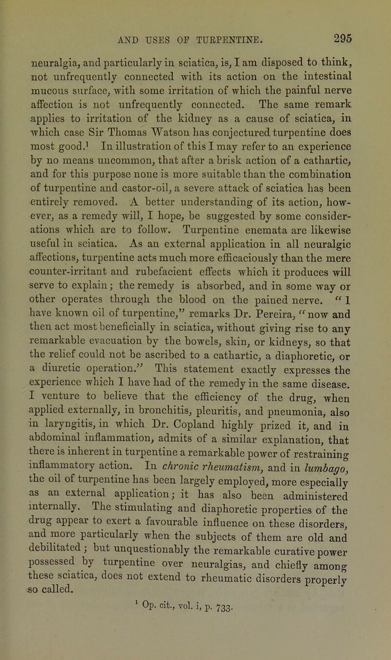 neuralgia, and particularly in sciatica, is, I am disposed to think, not unfrequently connected with its action on the intestinal mucous surface, with some irritation of which the painful nerve affection is not unfrequently connected. The same remark applies to irritation of the kidney as a cause of sciatica, in which case Sir Thomas Watson has conjectured turpentine does most good.1 In illustration of this I may refer to an experience by no means uncommon, that after a brisk action of a cathartic, and for this purpose none is more suitable than the combination of turpentine and castor-oil, a severe attack of sciatica has been entirely removed. A better understanding of its action, how- ever, as a remedy will, I hope, be suggested by some consider- ations which are to follow. Turpentine enemata are likewise useful in sciatica. As an external application in all neuralgic affections, turpentine acts much more efficaciously than the mere counter-irritant and rubefacient effects which it produces will serve to explain; the remedy is absorbed, and in some way or other operates through the blood on the pained nerve. “ 1 have known oil of turpentine,” remarks Dr. Pereira, “ now and then act most beneficially in sciatica, without giving rise to any remarkable evacuation by the bowels, skin, or kidneys, so that the relief could not be ascribed to a cathartic, a diaphoretic, or a diuretic operation.” This statement exactly expresses the experience which I have had of the remedy in the same disease. I venture to believe that the efficiency of the drug, when applied externally, in bronchitis, pleuritis, and pneumonia, also in laryngitis, in which Dr. Copland highly prized it, and in abdominal inflammation, admits of a similar explanation, that there is inherent in turpentine a remarkable power of restraining inflammatory action. In chronic rheumatism, and in lumbago, the oil of turpentine has been largely employed, more especially as an external application; it has also been administered internally. The stimulating and diaphoretic properties of the diug appear to exert a favourable influence on these disorders, and more particularly when the subjects of them are old and debilitated ; but unquestionably the remarkable curative power possessed by turpentine over neuralgias, and chiefly among these sciatica, does not extend to rheumatic disorders properly so called. 1 Op. cit., vol. i, p. 733.