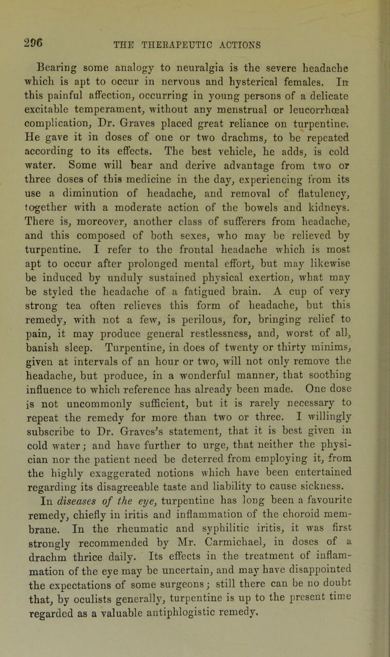 Bearing some analogy to neuralgia is the severe headache which is apt to occur in nervous and hysterical females. Irr this painful affection, occurring in young persons of a delicate excitable temperament, without any menstrual or leucorrhoeal complication. Dr. Graves placed great reliance on turpentine. Pie gave it in doses of one or two drachms, to be repeated according to its effects. The best vehicle, he adds, is cold water. Some will bear and derive advantage from two or three doses of this medicine in the day, experiencing from its use a diminution of headache, and removal of flatulency, together with a moderate action of the bowels and kidneys. There is, moreover, another class of sufferers from headache, and this composed of both sexes, who may be relieved by turpentine. I refer to the frontal headache which is most apt to occur after prolonged mental effort, but may likewise be induced by unduly sustained physical exertion, what may be styled the headache of a fatigued brain. A cup of very strong tea often relieves this form of headache, but this remedy, with not a few, is perilous, for, bringing relief to pain, it may produce general restlessness, and, worst of all, banish sleep. Turpentine, in does of twenty or thirty minims, given at intervals of an hour or two, will not only remove the headache, but produce, in a wonderful manner, that soothing influence to which reference has already been made. One dose is not uncommonly sufficient, but it is rarely necessary to repeat the remedy for more than two or three. I willingly subscribe to Dr. Graves’s statement, that it is best given in cold water; and have further to urge, that neither the physi- cian nor the patient need be deterred from employing it, from the highly exaggerated notions which have been entertained regarding its disagreeable taste and liability to cause sickness. In diseases of the eye, turpentine has long been a favourite remedy, chiefly in iritis and inflammation of the choroid mem- brane. In the rheumatic and syphilitic iritis, it was first strongly recommended by Mr. Carmichael, in doses of a drachm thrice daily. Its effects in the treatment of inflam- mation of the eye may be uncertain, and may have disappointed the expectations of some surgeons; still there can be no doubt that, by oculists generally, turpentine is up to the present time regarded as a valuable antiphlogistic remedy.