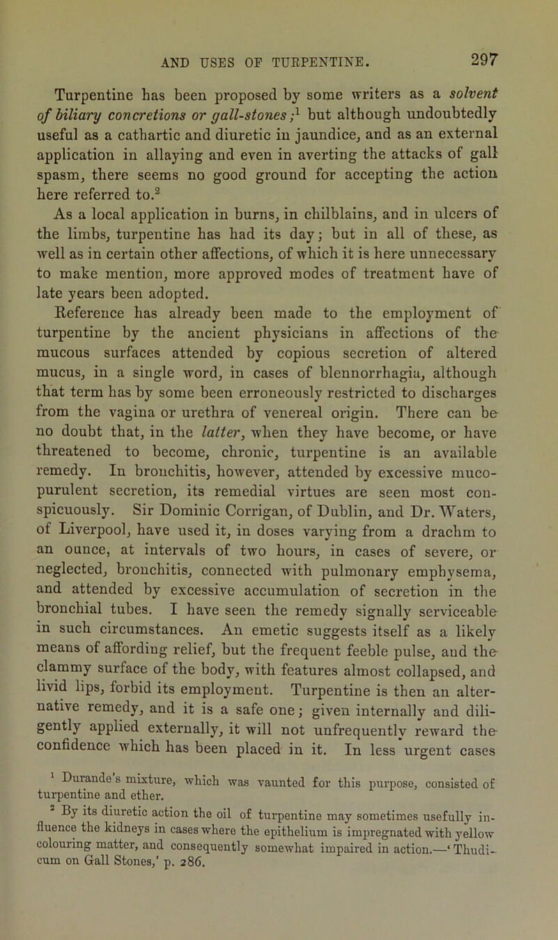 Turpentine has been proposed by some writers as a solvent of biliary concretions or gall-stones ;x but although undoubtedly useful as a cathartic and diuretic iu jaundice, and as an external application in allaying and even in averting the attacks of gall spasm, there seems no good ground for accepting the action here referred to.3 As a local application in burns, in chilblains, and in ulcers of the limbs, turpentine has had its day; but in all of these, as well as in certain other affections, of which it is here unnecessary to make mention, more approved modes of treatment have of late years been adopted. Reference has already been made to the employment of turpentine by the ancient physicians in affections of the mucous surfaces attended by copious secretion of altered mucus, in a single word, in cases of blennorrhagia, although that term has by some been erroneously restricted to discharges from the vagina or urethra of venereal origin. There can be no doubt that, in the latter, when they have become, or have threatened to become, chronic, turpentine is an available remedy. In bronchitis, however, attended by excessive muco- purulent secretion, its remedial virtues are seen most con- spicuously. Sir Dominic Corrigan, of Dublin, and Dr. Waters, of Liverpool, have used it, in doses varying from a drachm to an ounce, at intervals of two hours, in cases of severe, or neglected, bronchitis, connected with pulmonary emphysema, and attended by excessive accumulation of secretion in the bronchial tubes. I have seen the remedy signally serviceable in such circumstances. An emetic suggests itself as a likely means of affording relief, but the frequent feeble pulse, and the- clammy surface of the body, with features almost collapsed, and livid lips, forbid its employment. Turpentine is then an alter- native remedy, and it is a safe one; given internally and dili- gently applied externally, it will not unfrequentlv reward the confidence which has been placed in it. In less urgent cases Duiande s mixture, which was vaunted for this purpose, consisted of turpentine and ether. By its diuretic action the oil of turpentine may sometimes usefully in- fluence the kidneys in cases where the epithelium is impregnated with yellow colouring matter, and consequently somewhat impaired in action.—‘ Thudi- cum on Gall Stones,’ p. 286.