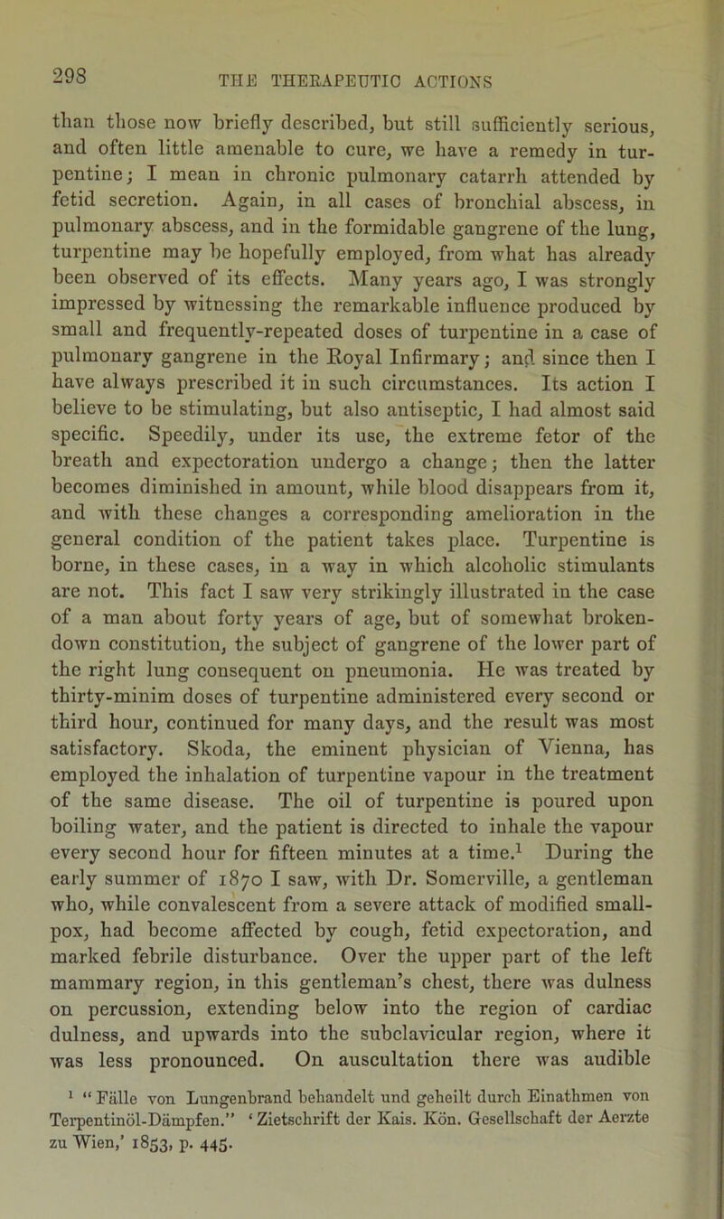 than those now briefly described, but still sufficiently serious, and often little amenable to cure, we have a remedy in tur- pentine ; I mean in chronic pulmonary catarrh attended by fetid secretion. Again, in all cases of bronchial abscess, in pulmonary abscess, and in the formidable gangrene of the lung, turpentine may be hopefully employed, from what has already been observed of its effects. Many years ago, I was strongly impressed by witnessing the remarkable influence produced by small and frequently-repeated doses of turpentine in a case of pulmonary gangrene in the Royal Infirmary; and since then I have always prescribed it in such circumstances. Its action I believe to be stimulating, but also antiseptic, I had almost said specific. Speedily, under its use, the extreme fetor of the breath and expectoration undergo a change; then the latter becomes diminished in amount, while blood disappears from it, and with these changes a corresponding amelioration in the general condition of the patient takes place. Turpentine is borne, in these cases, in a way in which alcoholic stimulants are not. This fact I saw very strikingly illustrated in the case of a man about forty years of age, but of somewhat broken- down constitution, the subject of gangrene of the lower part of the right lung consequent on pneumonia. He was treated by thirty-minim doses of turpentine administered every second or third hour, continued for many days, and the result was most satisfactory. Skoda, the eminent physician of Vienna, has employed the inhalation of turpentine vapour in the treatment of the same disease. The oil of turpentine is poured upon boiling water, and the patient is directed to inhale the vapour every second hour for fifteen minutes at a time.1 During the early summer of 1870 I saw, with Dr. Somerville, a gentleman who, while convalescent from a severe attack of modified small- pox, had become affected by cough, fetid expectoration, and marked febrile disturbance. Over the upper part of the left mammary region, in this gentleman’s chest, there was dulness on percussion, extending below into the region of cardiac dulness, and upwards into the subclavicular region, where it was less pronounced. On auscultation there was audible 1 “ Falle von Lungenbrand behandelt und geheilt durcb Einatbmen von Terpentinol-Dampfen.” ‘ Zietsclirift der Kais. Kon. Gcscllscbaft der Aerzte zu Wien,’ 1853, p. 445.