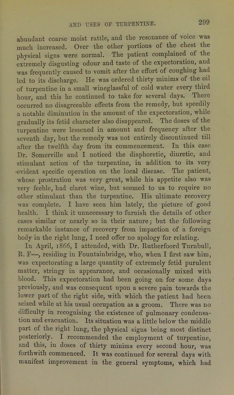 abundant coarse moist rattle, and the resonance of voice was much increased. Over the other portions of the chest the physical signs were normal. The patient complained of the extremely disgusting odour and taste of the expectoration, and was frequently caused to vomit after the effort of coughing had led to its discharge. He was ordered thirty minims of the oil of turpentine in a small wineglassful of cold water every third hour, and this he continued to take for several days. There occurred no disagreeable effects from the remedy, but speedily a notable diminution in the amount of the expectoration, while gradually its fetid character also disappeared. The doses of the turpentine were lessened in amount and frequency after the seventh day, but the remedy was not entirely discontinued till after the twelfth day from its commencement. In this case Dr. Somerville and I noticed the diaphoretic, diuretic, and stimulant action of the turpentine, in addition to its very -evident specific operation on the local disease. The patient, whose prostration was very great, while his appetite also was very feeble, had claret wine, but seemed to us to require no other stimulant than the turpentine. His ultimate recovery was complete. I have seen him lately, the picture of good health. I think it unnecessary to furnish the details of other cases similar or nearly so in their nature; but the following remarkable instance of recovery from impaction of a foreign body in the right lung, I need offer no apology for relating. In April, 1866, I attended, with Dr. Rutherfoord Turnbull, It. F—, residing in Fountainbridge, who, when I first saw him, was expectorating a large quantity of extremely fetid purulent matter, stringy in appearance, and occasionally mixed with blood. This expectoration had been going on for some days previously, and was consequent upon a severe pain towards the lower part of the right side, with which the patient had been seized while at his usual occupation as a groom. There was no difficulty in recognising the existence of pulmonary condensa- tion and evacuation. Its situation was a little below the middle part of the right lung, the physical signs being most distinct posteriorly. I recommended the employment of turpentine, and this, in doses of thirty minims every second hour, was forthwith commenced. It was continued for several days with manifest improvement in the general symptoms, which had