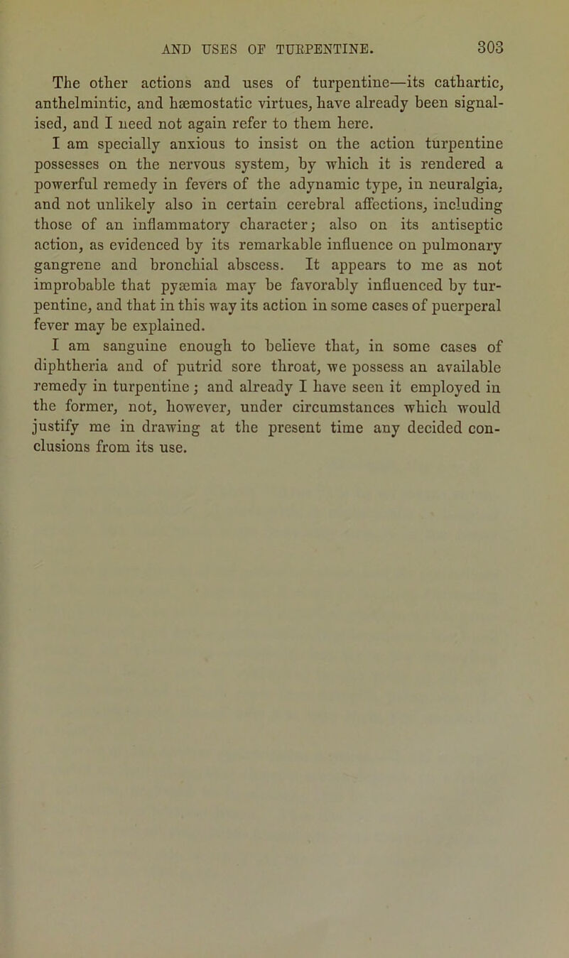 The other actions and uses of turpentine—its cathartic, anthelmintic, and haemostatic virtues, have already been signal- ised, and I need not again refer to them here. I am specially anxious to insist on the action turpentine possesses on the nervous system, by -which it is rendered a powerful remedy in fevers of the adynamic type, in neuralgia, and not unlikely also in certain cerebral affections, including those of an inflammatory character; also on its antiseptic action, as evidenced by its remarkable influence on pulmonary gangrene and bronchial abscess. It appears to me as not improbable that pysemia may be favorably influenced by tur- pentine, and that in this way its action in some cases of puerperal fever may be explained. I am sanguine enough to believe that, in some cases of diphtheria and of putrid sore throat, we possess an available remedy in turpentine; and already I have seen it employed in the former, not, however, under circumstances which would justify me in drawing at the present time any decided con- clusions from its use.