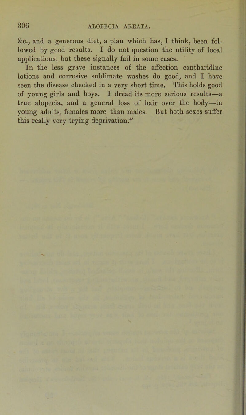 &c., and a generous diet, a plan which has, I think, been fol- lowed by good results. I do not question the utility of local applications, hut these signally fail in some cases. In the less grave instances of the affection cantharidine lotions and corrosive sublimate washes do good, and I have seen the disease checked in a very short time. This holds good of young girls and hoys. I dread its more serious results—a true alopecia, and a general loss of hair over the body—in young adults, females more than males. 13ut both sexes suffer this really very trying deprivation.”