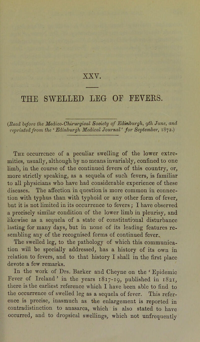 XXV. THE SWELLED LEG OE FEVEES. (Read before the Medico-Chirurgical Society of Edinburgh, 9th June, and reprinted from the ‘Edinburgh Medical Journal' for September, 1872.) The occurrence of a peculiar swelling of the lower extre- mities, usually, although by no means invariably, confined to one limb, in the course of the continued fevers of this country, or, more strictly speaking, as a sequela of such fevers, is familiar to all physicians who have had considerable experience of these diseases. The affection in question is more common in connec- tion with typhus than with typhoid or any other form of fever, but it is not limited in its occurrence to fevers; I have observed a precisely similar condition of the lower limb in pleurisy, and likewise as a sequela of a state of constitutional disturbance lasting for many days, but in none of its leading features re- sembling any of the recognised forms of continued fever. The swelled leg, to the pathology of which this communica- tion will be specially addressed, has a history of its own in relation to fevers, and to that history I shall in the first place devote a few remarks. In the work of Drs. Barker and Cheyne on the f Epidemic Fever of Ireland 5 in the years 1817-19, published in 1831, there is the earliest reference which I have been able to find to the occurrence of swelled leg as a sequela of fever. This refer- ence is precise, inasmuch as the enlargement is reported in contradistinction to anasarca, which is also stated to have occurred, and to dropsical swellings, which not unfrequently