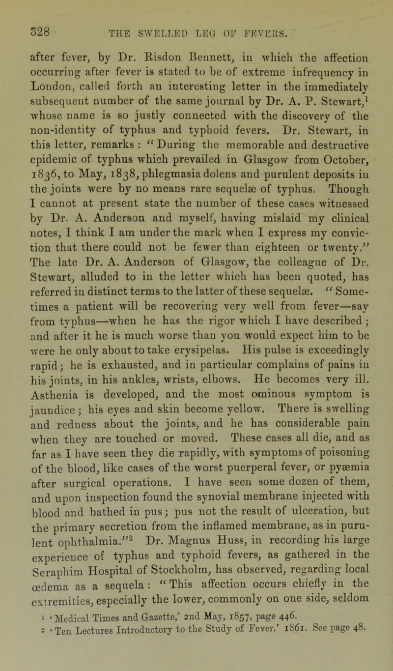 after fever, by Dr. Risdon Bennett, in which the affection occurring after fever is stated to be of extreme infrequency in London, called forth an interesting letter in the immediately subsequent number of the same journal by Dr. A. P. Stewart,1 whose name is so justly connected with the discovery of the non-identity of typhus and typhoid fevers. Dr. Stewart, in this letter, remarks : “During the memorable and destructive epidemic of typhus which prevailed in Glasgow from October, 1836, to May, 1838, phlegmasia dolens and purulent deposits in the joints were by no means rare sequelae of typhus. Though I cannot at present state the number of these cases witnessed by Dr. A. Anderson and myself, having mislaid my clinical notes, I think I am under the mark when I express my convic- tion that there could not be fewer than eighteen or twenty.” The late Dr. A. Anderson of Glasgow, the colleague of Dr. Stewart, alluded to in the letter which has been quoted, has referred in distinct terms to the latter of these sequelae. “ Some- times a patient will be recovering very well from fever—say from typhus—when he has the rigor which I have described ; and after it he is much worse than you would expect him to be were he only about to take erysipelas. His pulse is exceedingly rapid; he is exhausted, and in particular complains of pains in his joints, in his ankles, wrists, elbows. He becomes very ill. Asthenia is developed, and the most ominous symptom is jaundice ; his eyes and skin become yellow. There is swelling and reduess about the joints, and he has considerable pain when they are touched or moved. These cases all die, and as far as I have seen they die rapidly, with symptoms of poisoning of the blood, like cases of the worst puerperal fever, or pytemia after surgical operations. I have seen some dozen of them, and upon inspection found the synovial membrane injected with blood and bathed in pus; pus not the result of ulceration, but the primary secretion from the inflamed membrane, as in puru- lent ophthalmia.”2 Dr. Magnus Huss, in recording his large experience of typhus and typhoid fevers, as gathered in the Seraphim Hospital of Stockholm, has observed, regarding local oedema as a sequela : “ This affection occurs chiefly in the extremities, especially the lower, commonly on one side, seldom 1 ‘Medical Times and Gazette,’ 2nd May, 1857, page 446. 2 ‘Ten Lectures Introductory to the Study of Fever.’ 1861. See page 48.