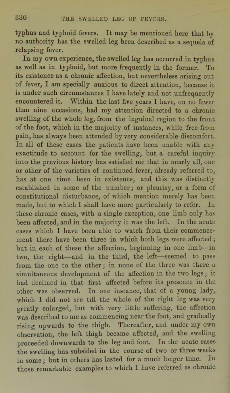 typhus and typhoid fevers. It may be mentioned here that by no authority has the swelled leg been described as a sequela of relapsing fever. In my own experience, the swelled leg has occurred in typhus as well as in typhoid, but more frequently in the former. To its existence as a chronic affection, but nevertheless arising out of fever, I am specially anxious to direct attention, because it is under such circumstances I have lately and not unfrequently encountered it. Within the last five years I have, on no fewer than nine occasions, had my attention directed to a chronic swelling of the whole leg, from the inguinal region to the front of the foot, which in the majority of instances, while free from pain, has always been attended by very considerable discomfort. In all of these cases the patients have been unable with any exactitude to account for the swelling, hut a careful inquiry into the previous history has satisfied me that in nearly all, one or other of the varieties of continued fever, already referred to, has at one time been in existence, and this was distinctly established in some of the number; or pleurisy, or a form of constitutional disturbance, of which mention merely has been made, but to which I shall have more particularly to refer. In these chronic cases, with a single exception, one limb only has been affected, and in the majority it was the left. In the acute cases which I have been able to watch from their commence- ment there have been three in which both legs were affected; but in each of these the affection, beginning in one limb—in two, the right—and in the third, the left—seemed to pass from the one to the other; in none of the thi’ee was there a simultaneous development of the affection in the two legs; it had declined in that fii’st affected before its presence in the other was observed. In one instance, that of a young lady, which I did not see till the whole of the right leg was very greatly enlarged, but with very little suffering, the affection was described to me as commencing near the foot, and gradually rising upwards to the thigh. Thereafter, and under my own observation, the left thigh became affected, and the swelling proceeded downwards to the leg and foot. In the acute cases the swelling has subsided in the course of two or three weeks in some; but in others has lasted for a much longer time. In those remarkable examples to which I have referred as chronic
