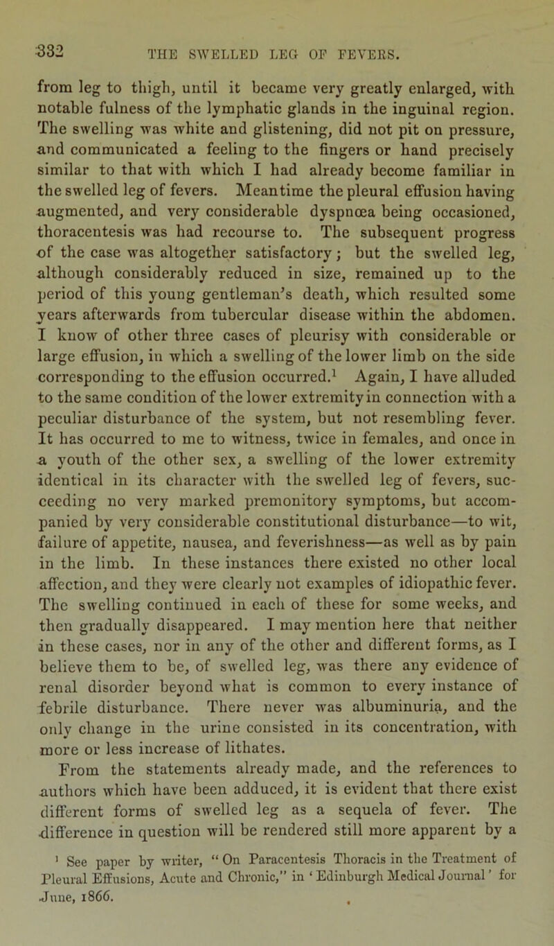 from leg to thigh, until it became very greatly enlarged, with notable fulness of the lymphatic glands in the inguinal region. The swelling was white and glistening, did not pit on pressure, and communicated a feeling to the fingers or hand precisely similar to that with which I had already become familiar in the swelled leg of fevers. Meantime the pleural effusion having augmented, and very considerable dyspnoea being occasioned, thoracentesis was had recourse to. The subsequent progress of the case was altogether satisfactory; but the swelled leg, although considerably reduced in size, remained up to the period of this young gentleman’s death, which resulted some years afterwards from tubercular disease within the abdomen. I know of other three cases of pleurisy with considerable or large effusion, in which a swelling of the lower limb on the side corresponding to the effusion occurred.1 Again, I have alluded to the same condition of the lower extremity in connection with a peculiar disturbance of the system, but not resembling fever. It has occurred to me to witness, twice in females, and once in a youth of the other sex, a swelling of the lower extremity identical in its character with the swelled leg of fevers, suc- ceeding no very marked premonitory symptoms, but accom- panied by very considerable constitutional disturbance—to wit, failure of appetite, nausea, and feverishness—as well as by pain in the limb. In these instances there existed no other local affection, and they were clearly not examples of idiopathic fever. The swelling continued in each of these for some weeks, and then gradually disappeared. I may mention here that neither in these cases, nor in any of the other and different forms, as I believe them to be, of swelled leg, was there any evidence of renal disorder beyond what is common to every instance of febrile disturbance. There never was albuminuria, and the only change in the urine consisted in its concentration, with more or less increase of lithates. From the statements already made, and the references to authors which have been adduced, it is evident that there exist different forms of swelled leg as a sequela of fever. The difference in question will be rendered still more apparent by a 1 See paper by writer, “ On Paracentesis Thoracis in the Treatment of Pleural Effusions, Acute and Chronic,” in ‘ Edinburgh Medical Journal ’ for June, 1866. ,