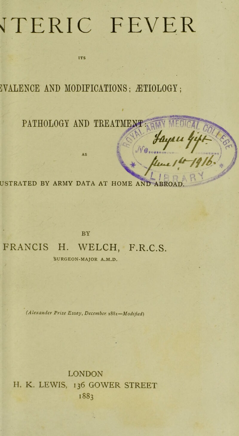 JTERIC FEVER ITS iVALENCE AND MODIFICATIONS; ETIOLOGY; BY FRANCIS H. WELCH, F.R.C.S. Burgeon-major a.m.d. (Alexander Prize Essay, December Mi—Modified) LONDON H. K. LEWIS, 136 GOWER STREET 1883