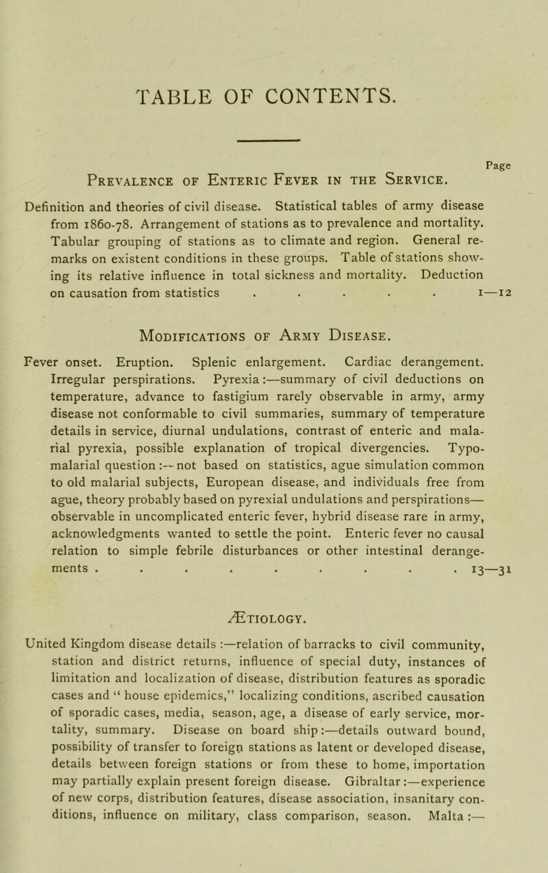 TABLE OF CONTENTS. Prevalence of Enteric Fever in the Service. Definition and theories of civil disease. Statistical tables of army disease from 1860-78. Arrangement of stations as to prevalence and mortality. Tabular grouping of stations as to climate and region. General re- marks on existent conditions in these groups. Table of stations show- ing its relative influence in total sickness and mortality. Deduction on causation from statistics ..... 1— Modifications of Army Disease. Fever onset. Eruption. Splenic enlargement. Cardiac derangement. Irregular perspirations. Pyrexia:—summary of civil deductions on temperature, advance to fastigium rarely observable in army, army disease not conformable to civil summaries, summary of temperature details in service, diurnal undulations, contrast of enteric and mala- rial pyrexia, possible explanation of tropical divergencies. Typo- malarial question:— not based on statistics, ague simulation common to old malarial subjects, European disease, and individuals free from ague, theory probably based on pyrexial undulations and perspirations— observable in uncomplicated enteric fever, hybrid disease rare in army, acknowledgments wanted to settle the point. Enteric fever no causal relation to simple febrile disturbances or other intestinal derange- ments ......... 13— /Etiology. United Kingdom disease details :—relation of barracks to civil community, station and district returns, influence of special duty, instances of limitation and localization of disease, distribution features as sporadic cases and “ house epidemics,” localizing conditions, ascribed causation of sporadic cases, media, season, age, a disease of early service, mor- tality, summary. Disease on board ship:—details outward bound, possibility of transfer to foreign stations as latent or developed disease, details between foreign stations or from these to home, importation may partially explain present foreign disease. Gibraltar:—experience of new corps, distribution features, disease association, insanitary con- ditions, influence on military, class comparison, season. Malta :—