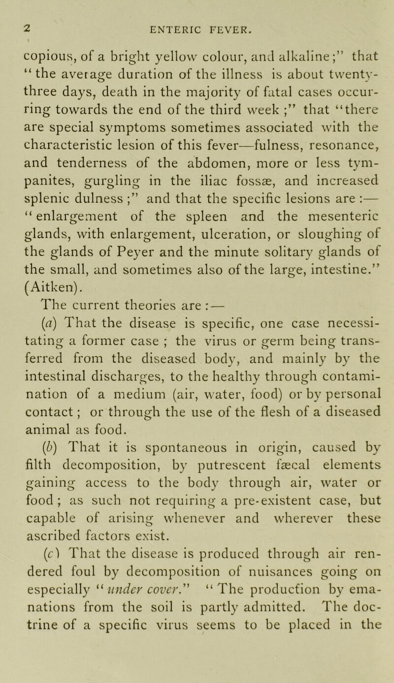 copious, of a bright yellow colour, and alkaline;” that “ the average duration of the illness is about twenty- three days, death in the majority of fatal cases occur- ring towards the end of the third week that “there are special symptoms sometimes associated with the characteristic lesion of this fever—fulness, resonance, and tenderness of the abdomen, more or less tym- panites, gurgling in the iliac fossae, and increased splenic dulness and that the specific lesions are :— “ enlargement of the spleen and the mesenteric glands, with enlargement, ulceration, or sloughing of the glands of Peyer and the minute solitary glands of the small, and sometimes also of the large, intestine.” (Aitken). The current theories are : — (a) That the disease is specific, one case necessi- tating a former case ; the virus or germ being trans- ferred from the diseased body, and mainly by the intestinal discharges, to the healthy through contami- nation of a medium (air, water, food) or by personal contact; or through the use of the flesh of a diseased animal as food. (ib) That it is spontaneous in origin, caused by filth decomposition, by putrescent faecal elements gaining access to the body through air, water or food; as such not requiring a pre-existent case, but capable of arising whenever and wherever these ascribed factors exist. (cl That the disease is produced through air ren- dered foul by decomposition of nuisances going on especially “ under cover. “ The production by ema- nations from the soil is partly admitted. The doc- trine of a specific virus seems to be placed in the