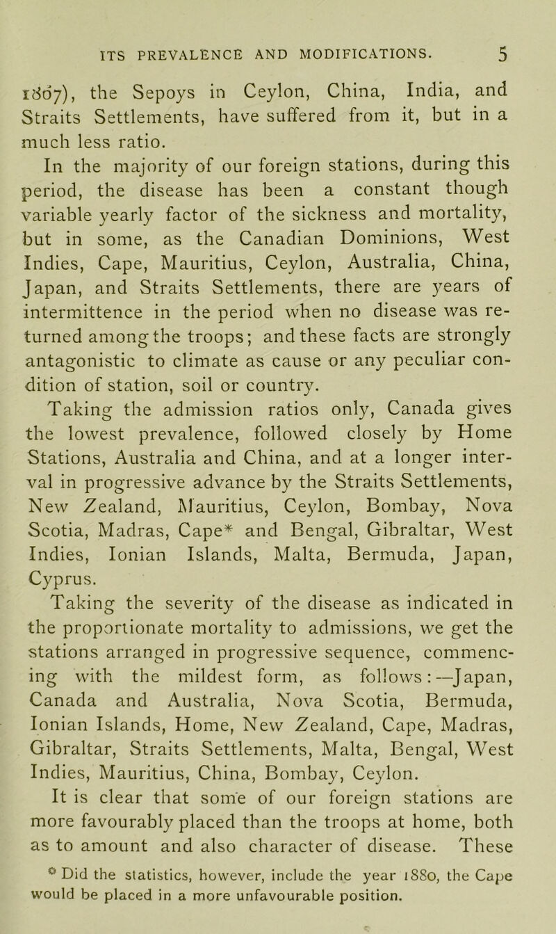 1807), the Sepoys in Ceylon, China, India, and Straits Settlements, have suffered from it, but in a much less ratio. In the majority of our foreign stations, during this period, the disease has been a constant though variable yearly factor of the sickness and mortality, but in some, as the Canadian Dominions, West Indies, Cape, Mauritius, Ceylon, Australia, China, Japan, and Straits Settlements, there are years of intermittence in the period when no disease was re- turned among the troops; and these facts are strongly antagonistic to climate as cause or any peculiar con- dition of station, soil or country. Taking the admission ratios only, Canada gives the lowest prevalence, followed closely by Home Stations, Australia and China, and at a longer inter- val in progressive advance by the Straits Settlements, New Zealand, Mauritius, Ceylon, Bombay, Nova Scotia, Madras, Cape* and Bengal, Gibraltar, West Indies, Ionian Islands, Malta, Bermuda, Japan, Cyprus. Taking the severity of the disease as indicated in the proportionate mortality to admissions, we get the stations arranged in progressive sequence, commenc- ing with the mildest form, as follows:—Japan, Canada and Australia, Nova Scotia, Bermuda, Ionian Islands, Home, New Zealand, Cape, Madras, Gibraltar, Straits Settlements, Malta, Bengal, West Indies, Mauritius, China, Bombay, Ceylon. It is clear that some of our foreign stations are more favourably placed than the troops at home, both as to amount and also character of disease. These 0 Did the statistics, however, include the year tS8o, the Cape would be placed in a more unfavourable position.