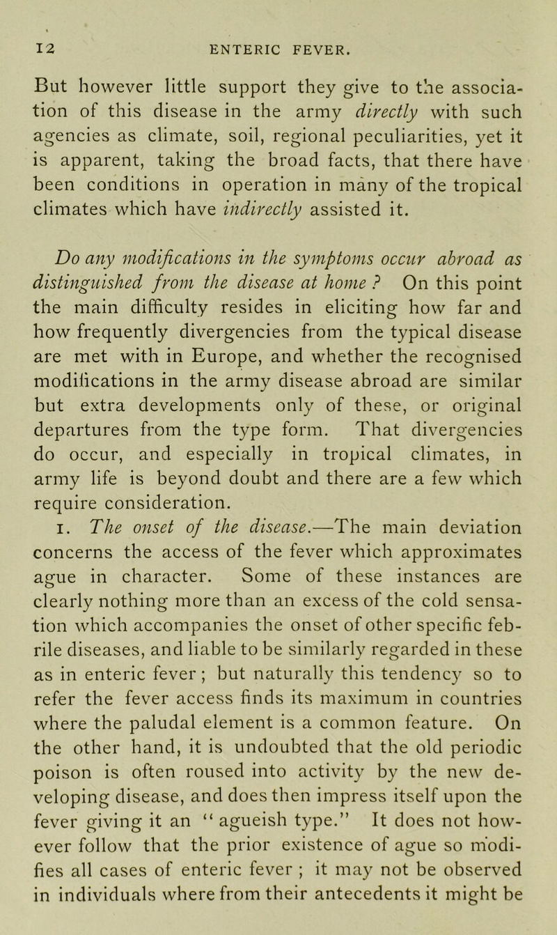 But however little support they give to the associa- tion of this disease in the army directly with such agencies as climate, soil, regional peculiarities, yet it is apparent, taking the broad facts, that there have been conditions in operation in many of the tropical climates which have indirectly assisted it. Do any modifications in the symptoms occur abroad as distinguished from the disease at home ? On this point the main difficulty resides in eliciting how far and how frequently divergencies from the typical disease are met with in Europe, and whether the recognised modifications in the army disease abroad are similar but extra developments only of these, or original departures from the type form. That divergencies do occur, and especially in tropical climates, in army life is beyond doubt and there are a few which require consideration. i. The onset of the disease.—The main deviation concerns the access of the fever which approximates amie in character. Some of these instances are O clearly nothing more than an excess of the cold sensa- tion which accompanies the onset of other specific feb- rile diseases, and liable to be similarly regarded in these as in enteric fever ; but naturally this tendency so to refer the fever access finds its maximum in countries where the paludal element is a common feature. On the other hand, it is undoubted that the old periodic poison is often roused into activity by the new de- veloping disease, and does then impress itself upon the fever giving it an “ agueish type.” It does not how- ever follow that the prior existence of ague so modi- fies all cases of enteric fever ; it may not be observed in individuals where from their antecedents it might be