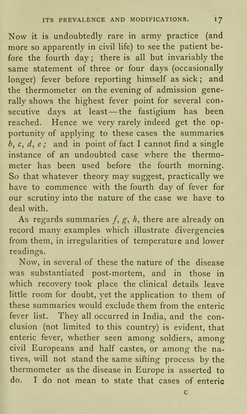 Now it is undoubtedly rare in army practice (and more so apparently in civil life) to see the patient be- fore the fourth day; there is all but invariably the same statement of three or four days (occasionally longer) fever before reporting himself as sick ; and the thermometer on the evening of admission gene- rally shows the highest fever point for several con- secutive days at least—the fastigium has been reached. Hence we very rarely indeed get the op- portunity of applying to these cases the summaries b, c, d, e; and in point of fact I cannot find a single instance of an undoubted case where the thermo- meter has been used before the fourth morning. So that whatever theory may suggest, practically we have to commence with the fourth day of fever for our scrutiny into the nature of the case we have to deal with. As regards summaries /, g, h, there are already on record many examples which illustrate divergencies from them, in irregularities of temperature and lower readings. Now, in several of these the nature of the disease was substantiated post-mortem, and in those in which recovery took place the clinical details leave little room for doubt, yet the application to them of these summaries would exclude them from the enteric fever list. They all occurred in India, and the con- clusion (not limited to this country) is evident, that enteric fever, whether seen among soldiers, among civil Europeans and half castes, or among the na- tives, will not stand the same sifting process by the thermometer as the disease in Europe is asserted to do. I do not mean to state that cases of enteric c