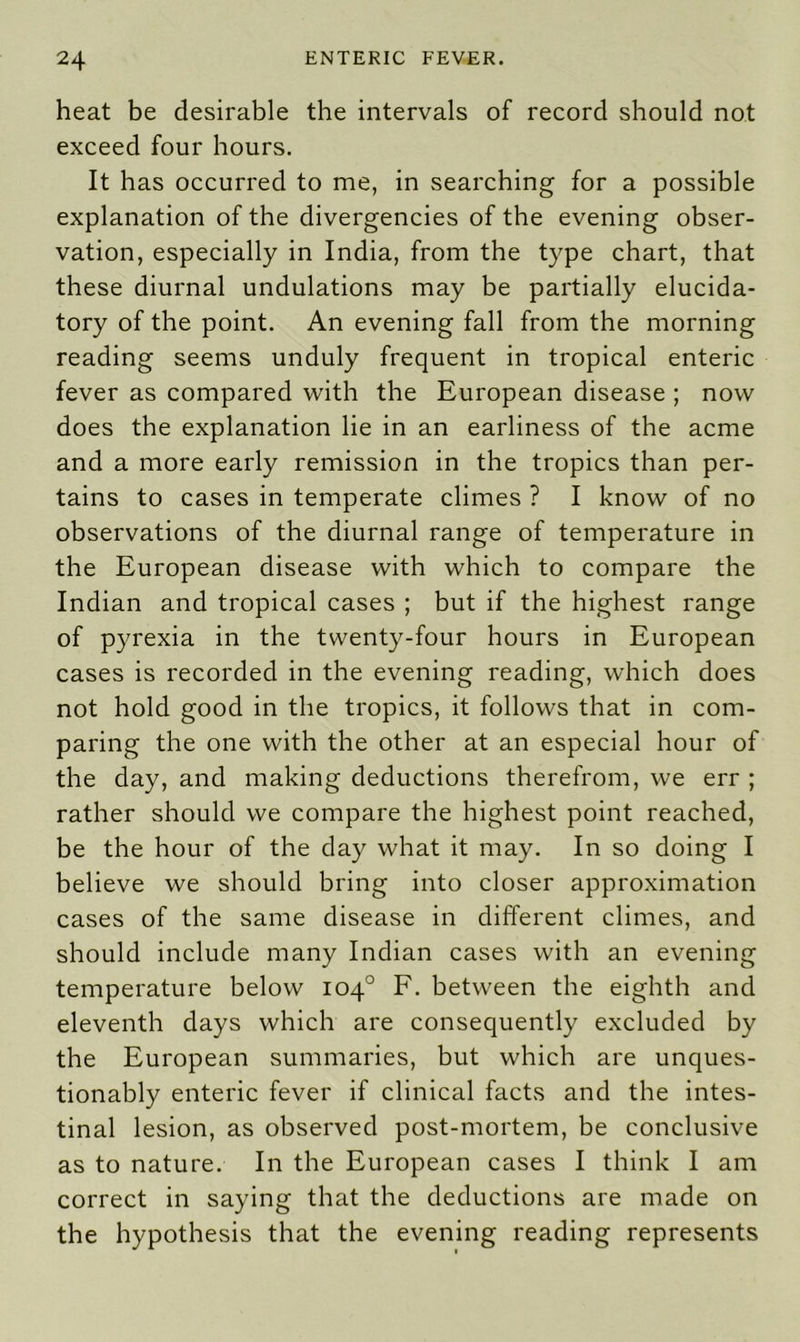 heat be desirable the intervals of record should not exceed four hours. It has occurred to me, in searching for a possible explanation of the divergencies of the evening obser- vation, especially in India, from the type chart, that these diurnal undulations may be partially elucida- tory of the point. An evening fall from the morning reading seems unduly frequent in tropical enteric fever as compared with the European disease ; now does the explanation lie in an earliness of the acme and a more early remission in the tropics than per- tains to cases in temperate climes ? I know of no observations of the diurnal range of temperature in the European disease with which to compare the Indian and tropical cases ; but if the highest range of pyrexia in the twenty-four hours in European cases is recorded in the evening reading, which does not hold good in the tropics, it follows that in com- paring the one with the other at an especial hour of the day, and making deductions therefrom, we err ; rather should we compare the highest point reached, be the hour of the day what it may. In so doing I believe we should bring into closer approximation cases of the same disease in different climes, and should include many Indian cases with an evening temperature below 104° F. between the eighth and eleventh days which are consequently excluded by the European summaries, but which are unques- tionably enteric fever if clinical facts and the intes- tinal lesion, as observed post-mortem, be conclusive as to nature. In the European cases I think I am correct in saying that the deductions are made on the hypothesis that the evening reading represents