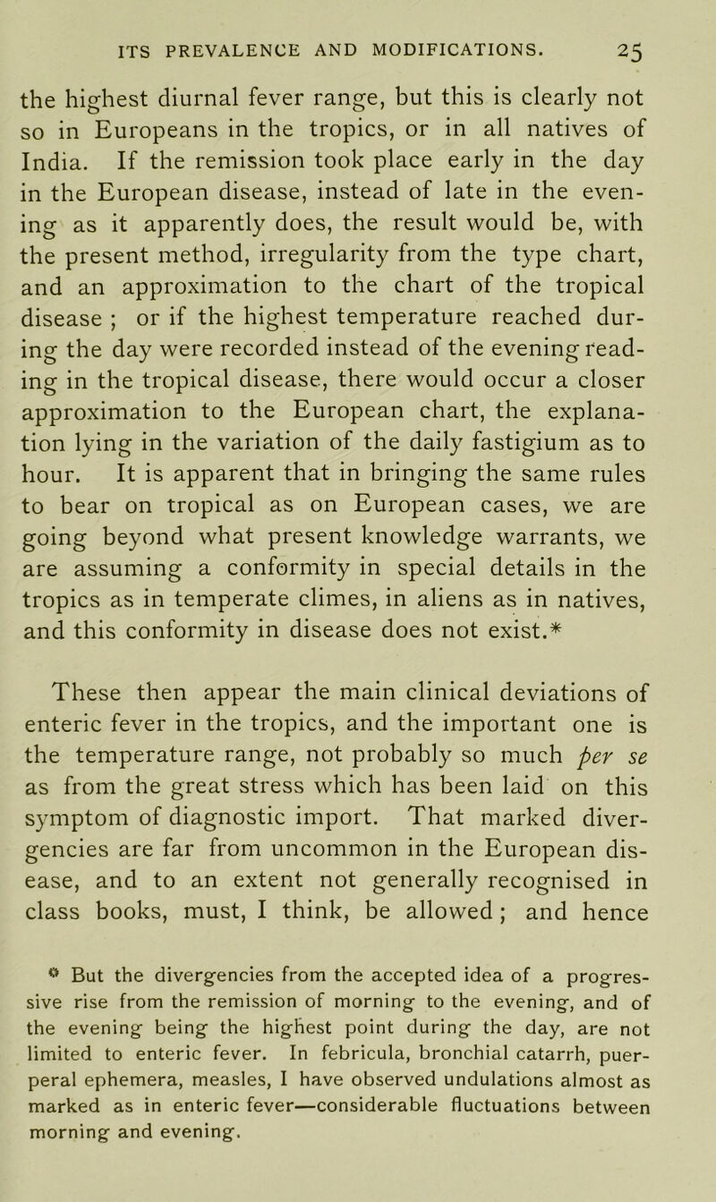 the highest diurnal fever range, but this is clearly not so in Europeans in the tropics, or in all natives of India. If the remission took place early in the day in the European disease, instead of late in the even- ing as it apparently does, the result would be, with the present method, irregularity from the type chart, and an approximation to the chart of the tropical disease ; or if the highest temperature reached dur- ing the day were recorded instead of the evening read- ing in the tropical disease, there would occur a closer approximation to the European chart, the explana- tion lying in the variation of the daily fastigium as to hour. It is apparent that in bringing the same rules to bear on tropical as on European cases, we are going beyond what present knowledge warrants, we are assuming a conformity in special details in the tropics as in temperate climes, in aliens as in natives, and this conformity in disease does not exist.* These then appear the main clinical deviations of enteric fever in the tropics, and the important one is the temperature range, not probably so much per se as from the great stress which has been laid on this symptom of diagnostic import. That marked diver- gencies are far from uncommon in the European dis- ease, and to an extent not generally recognised in class books, must, I think, be allowed ; and hence 0 But the divergencies from the accepted idea of a progres- sive rise from the remission of morning to the evening, and of the evening being the highest point during the day, are not limited to enteric fever. In febricula, bronchial catarrh, puer- peral ephemera, measles, I have observed undulations almost as marked as in enteric fever—considerable fluctuations between morning and evening.