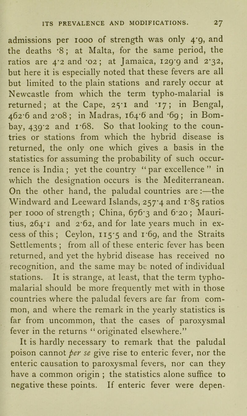 admissions per 1000 of strength was only 4*9, and the deaths -8 ; at Malta, for the same period, the ratios are 4*2 and ’02; at Jamaica, 129*9 and 2'32> but here it is especially noted that these fevers are all but limited to the plain stations and rarely occur at Newcastle from which the term typho-malarial is returned; at the Cape, 25*1 and *17; in Bengal, 462*6 and 2*08 ; in Madras, 164*6 and *69 ; in Bom- bay, 439*2 and i*68. So that looking to the coun- tries or stations from which the hybrid disease is returned, the only one which gives a basis in the statistics for assuming the probability of such occur- rence is India; yet the country “par excellence ” in which the designation occurs is the Mediterranean. On the other hand, the paludal countries are :—the Windward and Leeward Islands, 257*4 and 1*85 ratios per 1000 of strength ; China, 676*3 and 6*20 ; Mauri- tius, 264*1 and 2*62, and for late years much in ex- cess of this ; Ceylon, 115*5 and i*6g, and the Straits Settlements ; from all of these enteric fever has been returned, and yet the hybrid disease has received no recognition, and the same may be noted of individual stations. It is strange, at least, that the term typho- malarial should be more frequently met with in those countries where the paludal fevers are far from com- mon, and where the remark in the yearly statistics is far from uncommon, that the cases of paroxysmal fever in the returns “originated elsewhere.” It is hardly necessary to remark that the paludal poison cannot per se give rise to enteric fever, nor the enteric causation to paroxysmal fevers, nor can they have a common origin ; the statistics alone suffice to negative these points. If enteric fever were depen-