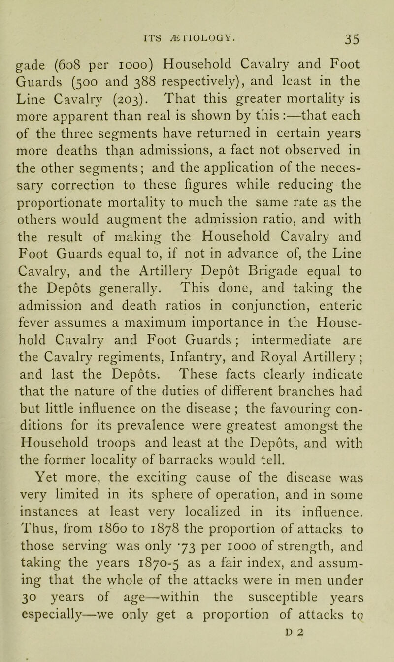 gade (608 per 1000) Household Cavalry and Foot Guards (500 and 388 respectively), and least in the Line Cavalry (203). That this greater mortality is more apparent than real is shown by this :—that each of the three segments have returned in certain years more deaths than admissions, a fact not observed in the other segments; and the application of the neces- sary correction to these figures while reducing the proportionate mortality to much the same rate as the others would augment the admission ratio, and with the result of making the Household Cavalry and Foot Guards equal to, if not in advance of, the Line Cavalry, and the Artillery Depot Brigade equal to the Depots generally. This done, and taking the admission and death ratios in conjunction, enteric fever assumes a maximum importance in the House- hold Cavalry and Foot Guards; intermediate are the Cavalry regiments, Infantry, and Royal Artillery ; and last the Depots. These facts clearly indicate that the nature of the duties of different branches had but little influence on the disease ; the favouring con- ditions for its prevalence were greatest amongst the Household troops and least at the Depots, and with the former locality of barracks would tell. Yet more, the exciting cause of the disease was very limited in its sphere of operation, and in some instances at least very localized in its influence. Thus, from i860 to 1878 the proportion of attacks to those serving was only ‘73 per 1000 of strength, and taking the years 1870-5 as a fair index, and assum- ing that the whole of the attacks were in men under 30 years of age—within the susceptible years especially—we only get a proportion of attacks to