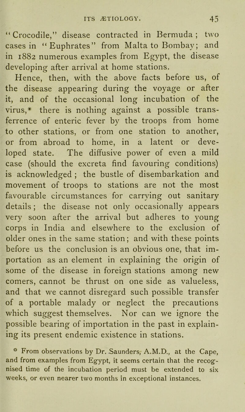 “ Crocodile,” disease contracted in Bermuda ; two cases in “Euphrates” from Malta to Bombay; and in 1882 numerous examples from Egypt, the disease developing after arrival at home stations. Hence, then, with the above facts before us, of the disease appearing during the voyage or after it, and of the occasional long incubation of the virus,* there is nothing against a possible trans- ferrence of enteric fever by the troops from home to other stations, or from one station to another, or from abroad to home, in a latent or deve- loped state. The diffusive power of even a mild case (should the excreta find favouring conditions) is acknowledged ; the bustle of disembarkation and movement of troops to stations are not the most favourable circumstances for carrying out sanitary details; the disease not only occasionally appears very soon after the arrival but adheres to young corps in India and elsewhere to the exclusion of older ones in the same station; and with these points before us the conclusion is an obvious one, that im- portation as an element in explaining the origin of some of the disease in foreign stations among new comers, cannot be thrust on one side as valueless, and that we cannot disregard such possible transfer of a portable malady or neglect the precautions which suggest themselves. Nor can we ignore the possible bearing of importation in the past in explain- ing its present endemic existence in stations. 0 From observations by Dr. .Saunders, A.M.D., at the Cape, and from examples from Egypt, it seems certain that the recog- nised time of the incubation period must be extended to six weeks, or even nearer two months in exceptional instances.