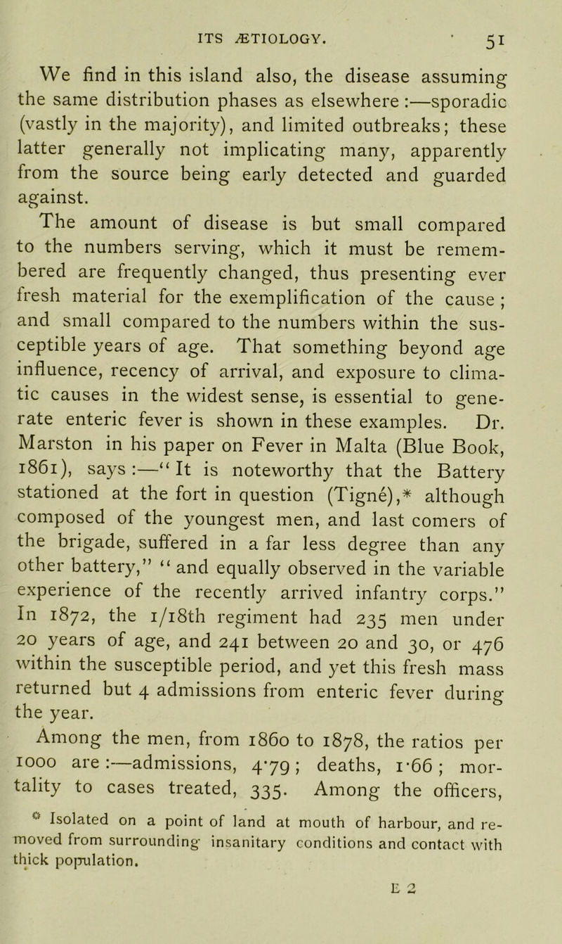 We find in this island also, the disease assuming the same distribution phases as elsewhere :—sporadic (vastly in the majority), and limited outbreaks; these latter generally not implicating many, apparently from the source being early detected and guarded against. The amount of disease is but small compared to the numbers serving, which it must be remem- bered are frequently changed, thus presenting ever iresh material for the exemplification of the cause ; and small compared to the numbers within the sus- ceptible years of age. That something beyond age influence, recency of arrival, and exposure to clima- tic causes in the widest sense, is essential to gene- rate enteric fever is shown in these examples. Dr. Marston in his paper on Fever in Malta (Blue Book, 1861), says :—“ It is noteworthy that the Battery stationed at the fort in question (Tigne),* although composed of the youngest men, and last comers of the brigade, suftered in a far less degree than any other battery,” “ and equally observed in the variable experience of the recently arrived infantry corps.” In 1872, the i/i8th regiment had 235 men under 20 years of age, and 241 between 20 and 30, or 476 within the susceptible period, and yet this fresh mass returned but 4 admissions from enteric fever during the year. Among the men, from i860 to 1878, the ratios per 1000 are:—admissions, 479; deaths, 1 *66 ; mor- tality to cases treated, 335. Among the officers, ■- Isolated on a point of land at mouth of harbour, and re- moved from surrounding- insanitary conditions and contact with thick population. E 2