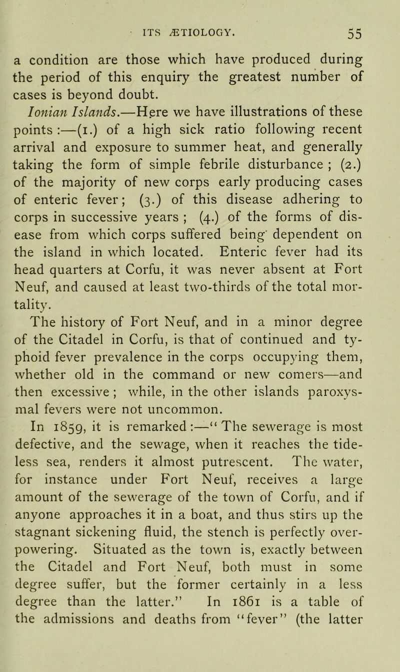 a condition are those which have produced during the period of this enquiry the greatest number of cases is beyond doubt. Ionian Islands.—Here we have illustrations of these points :—(i.) of a high sick ratio following recent arrival and exposure to summer heat, and generally taking the form of simple febrile disturbance ; (2.) of the majority of new corps early producing cases of enteric fever; (3.) of this disease adhering to corps in successive years ; (4.) of the forms of dis- ease from which corps suffered being' dependent on the island in which located. Enteric fever had its head quarters at Corfu, it was never absent at Fort Neuf, and caused at least two-thirds of the total mor- tality. The history of Fort Neuf, and in a minor degree of the Citadel in Corfu, is that of continued and ty- phoid fever prevalence in the corps occupying them, whether old in the command or new comers—and then excessive ; while, in the other islands paroxys- mal fevers were not uncommon. In 1859, it is remarked:—“The sewerage is most defective, and the sewage, when it reaches the tide- less sea, renders it almost putrescent. The water, for instance under Fort Neuf, receives a large amount of the sewerage of the town of Corfu, and if anyone approaches it in a boat, and thus stirs up the stagnant sickening fluid, the stench is perfectly over- powering. Situated as the town is, exactly between the Citadel and Fort Neuf, both must in some degree suffer, but the former certainly in a less degree than the latter.” In 1861 is a table of the admissions and deaths from “fever” (the latter