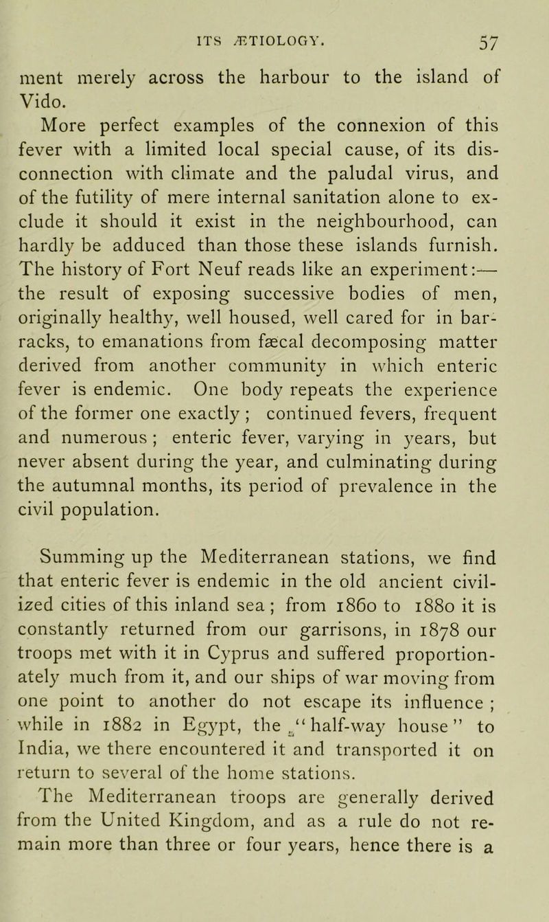 ment merely across the harbour to the island of Vido. More perfect examples of the connexion of this fever with a limited local special cause, of its dis- connection with climate and the paludal virus, and of the futility of mere internal sanitation alone to ex- clude it should it exist in the neighbourhood, can hardly be adduced than those these islands furnish. The history of Fort Neuf reads like an experiment:— the result of exposing successive bodies of men, originally healthy, well housed, well cared for in bar- racks, to emanations from faecal decomposing matter derived from another community in which enteric fever is endemic. One body repeats the experience of the former one exactly ; continued fevers, frequent and numerous ; enteric fever, varying in years, but never absent during the year, and culminating during the autumnal months, its period of prevalence in the civil population. Summing up the Mediterranean stations, we find that enteric fever is endemic in the old ancient civil- ized cities of this inland sea ; from i860 to 1880 it is constantly returned from our garrisons, in 1878 our troops met with it in Cyprus and suffered proportion- ately much from it, and our ships of war moving from one point to another do not escape its influence ; while in 1882 in Egypt, the half-way house” to India, we there encountered it and transported it on return to several of the home stations. The Mediterranean troops are generally derived from the United Kingdom, and as a rule do not re- main more than three or four years, hence there is a