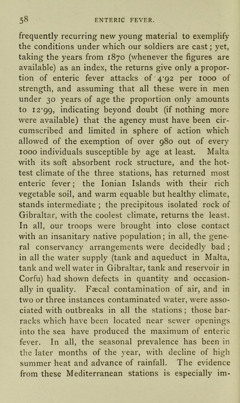 frequently recurring new young material to exemplify the conditions under which our soldiers are cast; yet, taking the years from 1870 (whenever the figures are available) as an index, the returns give only a propor- tion of enteric fever attacks of 4^92 per 1000 of strength, and assuming that all these were in men under 30 years of age the proportion only amounts to I2‘99, indicating beyond doubt (if nothing more were available) that the agency must have been cir- cumscribed and limited in sphere of action which allowed of the exemption of over 980 out of every 1000 individuals susceptible by age at least. Malta with its soft absorbent rock structure, and the hot- test climate of the three stations, has returned most enteric fever; the Ionian Islands with their rich vegetable soil, and warm equable but healthy climate, stands intermediate ; the precipitous isolated rock of Gibraltar, with the coolest climate, returns the least. In all, our troops were brought into close contact with an insanitary native population; in all, the gene- ral conservancy arrangements were decidedly bad ; in all the water supply (tank and aqueduct in Malta, tank and well water in Gibraltar, tank and reservoir in Corfu) had shown defects in quantity and occasion- ally in quality. Faecal contamination of air, and in two or three instances contaminated water, were asso- ciated with outbreaks in all the stations ; those bar- racks which have been located near sewer openings into the sea have produced the maximum of enteric fever. In all, the seasonal prevalence has been in the later months of the year, with decline of high summer heat and advance of rainfall. The evidence from these Mediterranean stations is especially im-