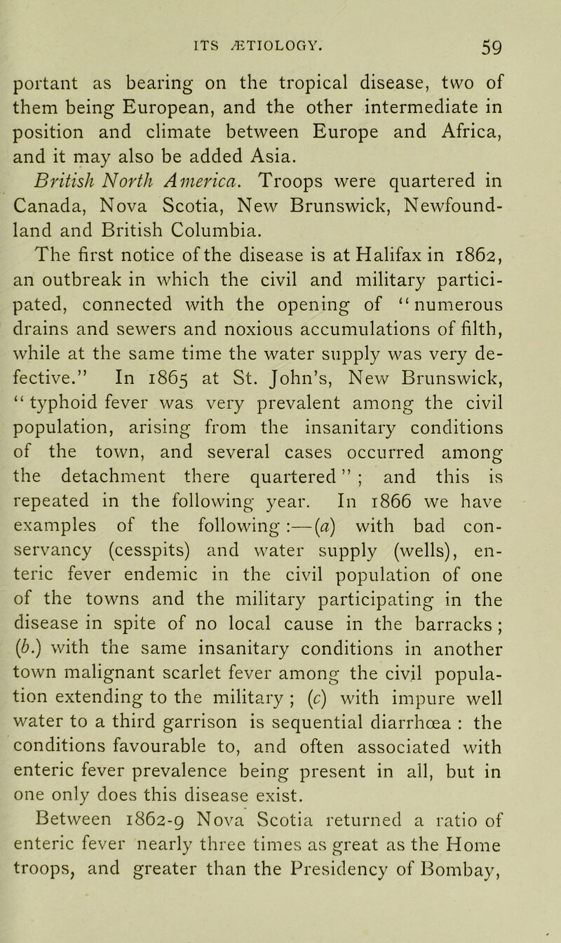 portant as bearing on the tropical disease, two of them being European, and the other intermediate in position and climate between Europe and Africa, and it may also be added Asia. British North America. Troops were quartered in Canada, Nova Scotia, New Brunswick, Newfound- land and British Columbia. The first notice of the disease is at Halifax in 1862, an outbreak in which the civil and military partici- pated, connected with the opening of “numerous drains and sewers and noxious accumulations of filth, while at the same time the water supply was very de- fective.” In 1865 at St. John’s, New Brunswick, “ typhoid fever was very prevalent among the civil population, arising from the insanitary conditions of the town, and several cases occurred among the detachment there quartered ” ; and this is repeated in the following year. In 1866 we have examples of the following :—(a) with bad con- servancy (cesspits) and water supply (wells), en- teric fever endemic in the civil population of one of the towns and the military participating in the disease in spite of no local cause in the barracks ; (b.) with the same insanitary conditions in another town malignant scarlet fever among the civil popula- tion extending to the military ; (c) with impure well water to a third garrison is sequential diarrhoea : the conditions favourable to, and often associated with enteric fever prevalence being present in all, but in one only does this disease exist. Between 1862-9 Nova Scotia returned a ratio of enteric fever nearly three times as great as the Home troops, and greater than the Presidency of Bombay,