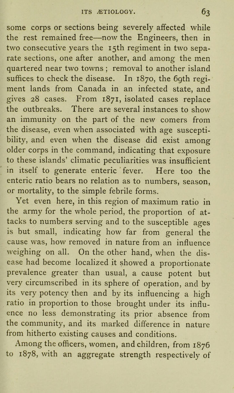 some corps or sections being severely affected while the rest remained free—now the Engineers, then in two consecutive years the 15th regiment in two sepa- rate sections, one after another, and among the men quartered near two towns ; removal to another island suffices to check the disease. In 1870, the 6gth regi- ment lands from Canada in an infected state, and gives 28 cases. From 1871, isolated cases replace the outbreaks. There are several instances to show an immunity on the part of the new comers from the disease, even when associated with age suscepti- bility, and even when the disease did exist among older corps in the command, indicating that exposure to these islands’ climatic peculiarities was insufficient in itself to generate enteric fever. Here too the enteric ratio bears no relation as to numbers, season, or mortality, to the simple febrile forms. Yet even here, in this region of maximum ratio in the army for the whole period, the proportion of at- tacks to numbers serving and to the susceptible ages is but small, indicating how far from general the cause was, how removed in nature from an influence weighing on all. On the other hand, when the dis- ease had become localized it showed a proportionate prevalence greater than usual, a cause potent but very circumscribed in its sphere of operation, and by its very potency then and by its influencing a high ratio in proportion to those brought under its influ- ence no less demonstrating its prior absence from the community, and its marked difference in nature from hitherto existing causes and conditions. Among the officers, women, and children, from 1876 to 1878, with an aggregate strength respectively of