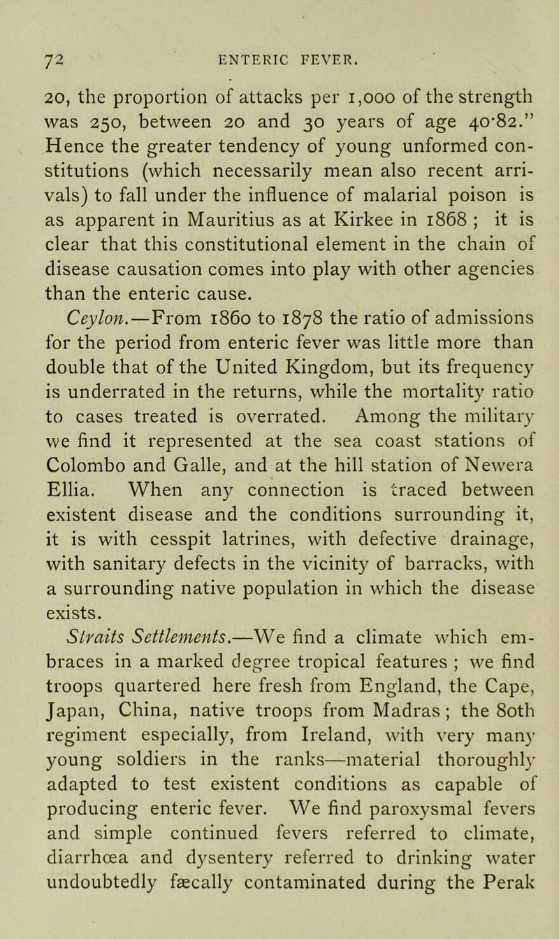 20, the proportion of attacks per 1,000 of the strength was 250, between 20 and 30 years of age 40-82.” Hence the greater tendency of young unformed con- stitutions (which necessarily mean also recent arri- vals) to fall under the influence of malarial poison is as apparent in Mauritius as at Kirkee in 1868 ; it is clear that this constitutional element in the chain of disease causation comes into play with other agencies than the enteric cause. Ceylon. — From i860 to 1878 the ratio of admissions for the period from enteric fever was little more than double that of the United Kingdom, but its frequency is underrated in the returns, while the mortality ratio to cases treated is overrated. Among the military we find it represented at the sea coast stations of Colombo and Galle, and at the hill station of Newera Ellia. When any connection is traced between existent disease and the conditions surrounding it, it is with cesspit latrines, with defective drainage, with sanitary defects in the vicinity of barracks, with a surrounding native population in which the disease exists. Straits Settlements.—We find a climate which em- braces in a marked degree tropical features ; we find troops quartered here fresh from England, the Cape, Japan, China, native troops from Madras; the 80th regiment especially, from Ireland, with very many young soldiers in the ranks—material thoroughly adapted to test existent conditions as capable of producing enteric fever. We find paroxysmal fevers and simple continued fevers referred to climate, diarrhoea and dysentery referred to drinking water undoubtedly faecally contaminated during the Perak