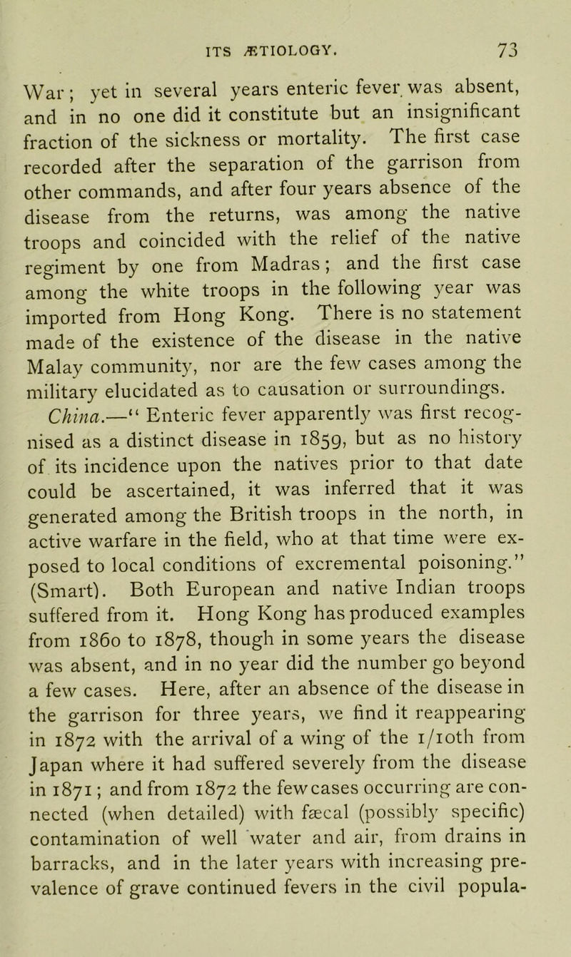 War; yet in several years enteric fever was absent, and in no one did it constitute but an insignificant fraction of the sickness or mortality. The first case recorded after the separation of the garrison from other commands, and after four years absence of the disease from the returns, was among the native troops and coincided with the relief of the native regiment by one from Madrasi and the hist case among the white troops in the following year was imported from Hong Kong. There is no statement made of the existence of the disease in the native Malay community, nor are the few cases among the military elucidated as to causation or surroundings. China.—“ Enteric fever apparently was first recog- nised as a distinct disease in 1859, but as no history of its incidence upon the natives prior to that date could be ascertained, it was inferred that it was generated among the British troops in the north, in active warfare in the field, who at that time were ex- posed to local conditions of excremental poisoning.” (Smart). Both European and native Indian troops suffered from it. Hong Kong has produced examples from i860 to 1878, though in some years the disease was absent, and in no year did the number go beyond a few cases. Here, after an absence of the disease in the garrison for three years, we find it reappearing in 1872 with the arrival of a wing of the i/ioth from Japan where it had suffered severely from the disease in 1871; and from 1872 the few cases occurring are con- nected (when detailed) with fecal (possibly specific) contamination of well water and air, from drains in barracks, and in the later years with increasing pre- valence of grave continued fevers in the civil popula-