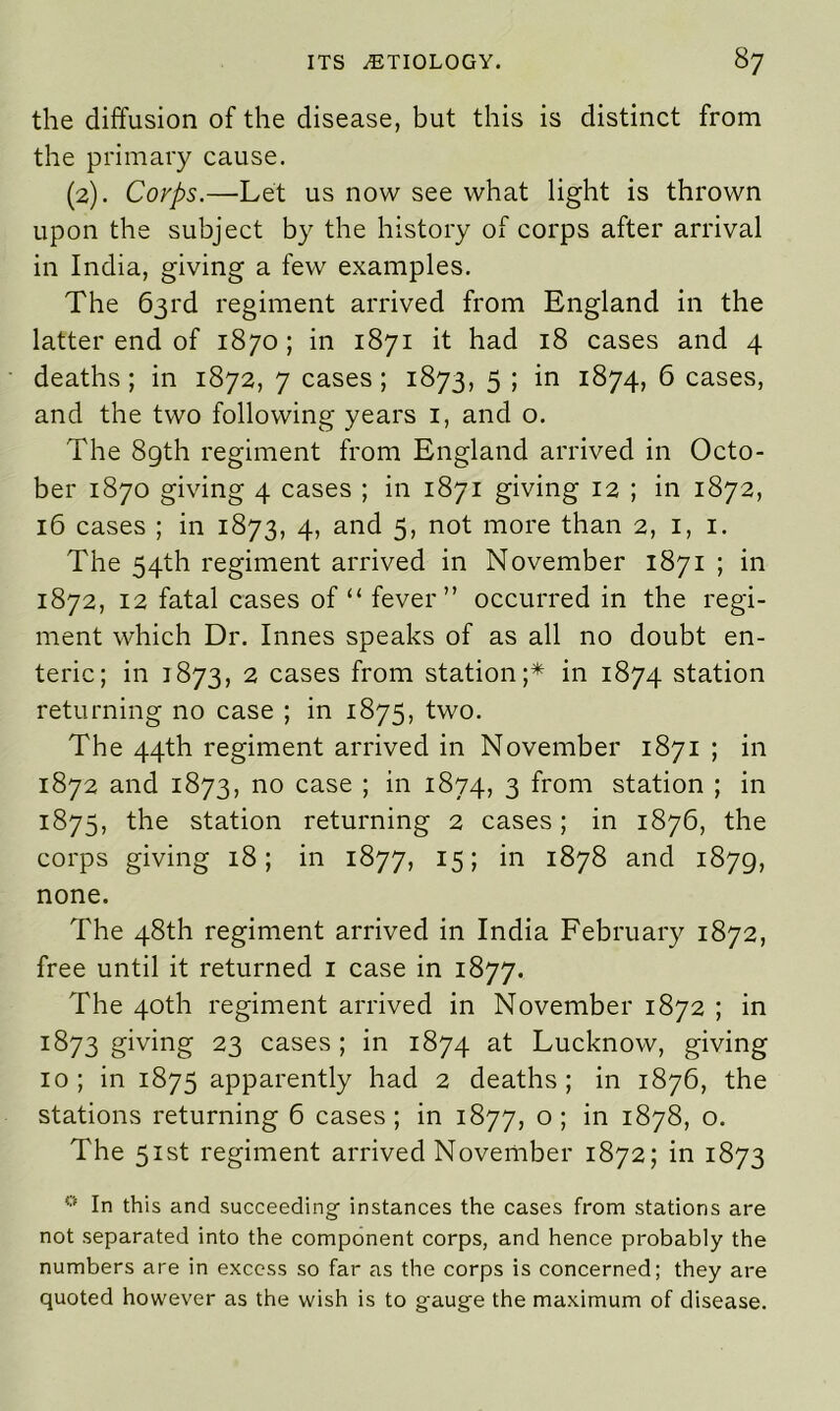 the diffusion of the disease, but this is distinct from the primary cause. (2). Corps.—Let us now see what light is thrown upon the subject by the history of corps after arrival in India, giving a few examples. The 63rd regiment arrived from England in the latter end of 1870; in 1871 it had 18 cases and 4 deaths; in 1872, 7 cases; 1873, 5 ; in 1874, 6 cases, and the two following years 1, and o. The 89th regiment from England arrived in Octo- ber 1870 giving 4 cases ; in 1871 giving 12 ; in 1872, 16 cases ; in 1873, 4, and 5, not more than 2, 1, 1. The 54th regiment arrived in November 1871 ; in 1872, 12 fatal cases of “ fever” occurred in the regi- ment which Dr. Innes speaks of as all no doubt en- teric; in 1873, 2 cases from station;* in 1874 station returning no case ; in 1875, two. The 44th regiment arrived in November 1871 ; in 1872 and 1873, no case ; in 1874, 3 from station ; in 1875, the station returning 2 cases; in 1876, the corps giving 18; in 1877, 15; in 1878 and 1879, none. The 48th regiment arrived in India February 1872, free until it returned 1 case in 1877. The 40th regiment arrived in November 1872 ; in 1873 giving 23 cases; in 1874 at Lucknow, giving 10; in 1875 apparently had 2 deaths; in 1876, the stations returning 6 cases ; in 1877, o ; in 1878, o. The 51st regiment arrived November 1872; in 1873 0 In this and succeeding instances the cases from stations are not separated into the component corps, and hence probably the numbers are in excess so far as the corps is concerned; they are quoted however as the wish is to gauge the maximum of disease.