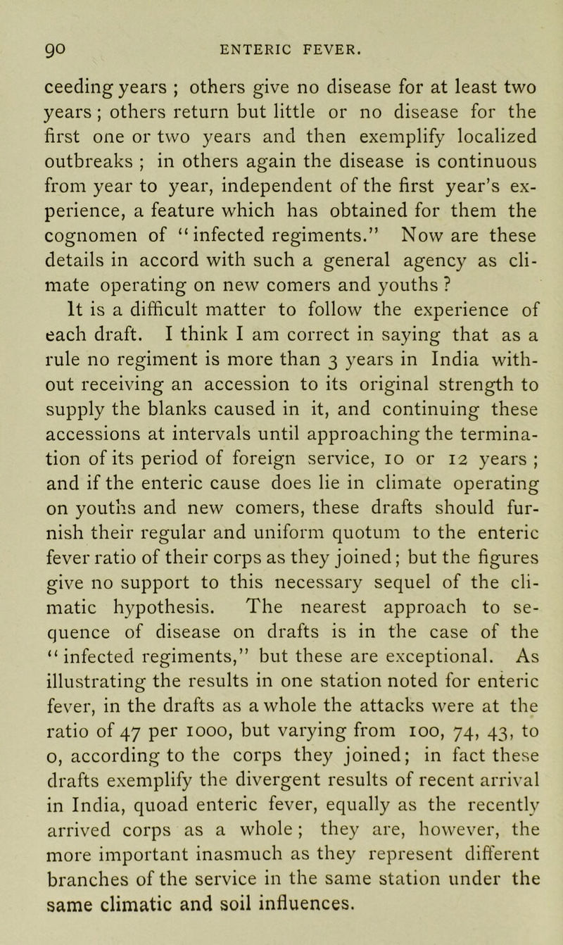 ceeding years ; others give no disease for at least two years ; others return but little or no disease for the first one or two years and then exemplify localized outbreaks ; in others again the disease is continuous from year to year, independent of the first year’s ex- perience, a feature which has obtained for them the cognomen of “ infected regiments.” Noware these details in accord with such a general agency as cli- mate operating on new comers and youths ? It is a difficult matter to follow the experience of each draft. I think I am correct in saying that as a rule no regiment is more than 3 years in India with- out receiving an accession to its original strength to supply the blanks caused in it, and continuing these accessions at intervals until approaching the termina- tion of its period of foreign service, 10 or 12 years ; and if the enteric cause does lie in climate operating on youths and new comers, these drafts should fur- nish their regular and uniform quotum to the enteric fever ratio of their corps as they joined; but the figures give no support to this necessary sequel of the cli- matic hypothesis. The nearest approach to se- quence of disease on drafts is in the case of the “ infected regiments,” but these are exceptional. As illustrating the results in one station noted for enteric fever, in the drafts as a whole the attacks were at the ratio of 47 per 1000, but varying from 100, 74, 43, to o, according to the corps they joined; in fact these drafts exemplify the divergent results of recent arrival in India, quoad enteric fever, equally as the recently arrived corps as a whole; they are, however, the more important inasmuch as they represent different branches of the service in the same station under the same climatic and soil influences.