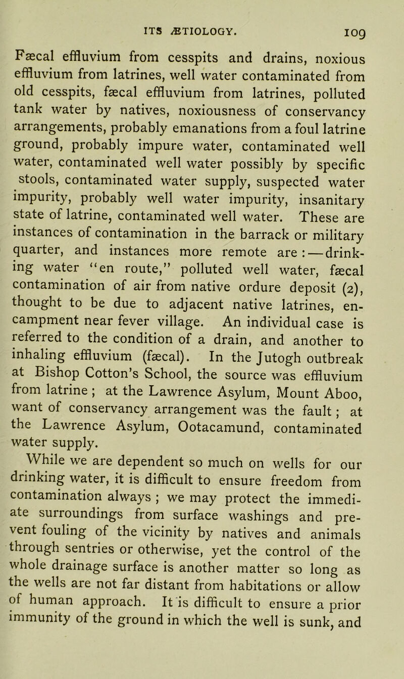 IOg Faecal effluvium from cesspits and drains, noxious effluvium from latrines, well water contaminated from old cesspits, faecal effluvium from latrines, polluted tank water by natives, noxiousness of conservancy arrangements, probably emanations from a foul latrine ground, probably impure water, contaminated well water, contaminated well water possibly by specific stools, contaminated water supply, suspected water impurity, probably well water impurity, insanitary state of latrine, contaminated well water. These are instances of contamination in the barrack or military quarter, and instances more remote are: — drink- ing water “en route,” polluted well water, fecal contamination of air from native ordure deposit (2), thought to be due to adjacent native latrines, en- campment near fever village. An individual case is referred to the condition of a drain, and another to inhaling effluvium (fecal). In the Jutogh outbreak at Bishop Cotton’s School, the source was effluvium from latrine ; at the Lawrence Asylum, Mount Aboo, want of conservancy arrangement was the fault; at the Lawrence Asylum, Ootacamund, contaminated water supply. While we are dependent so much on wells for our drinking water, it is difficult to ensure freedom from contamination always ; we may protect the immedi- ate surroundings from surface washings and pre- vent fouling of the vicinity by natives and animals through sentries or otherwise, yet the control of the whole drainage surface is another matter so long as the wells are not far distant from habitations or allow of human approach. It is difficult to ensure a prior immunity of the ground in which the well is sunk, and