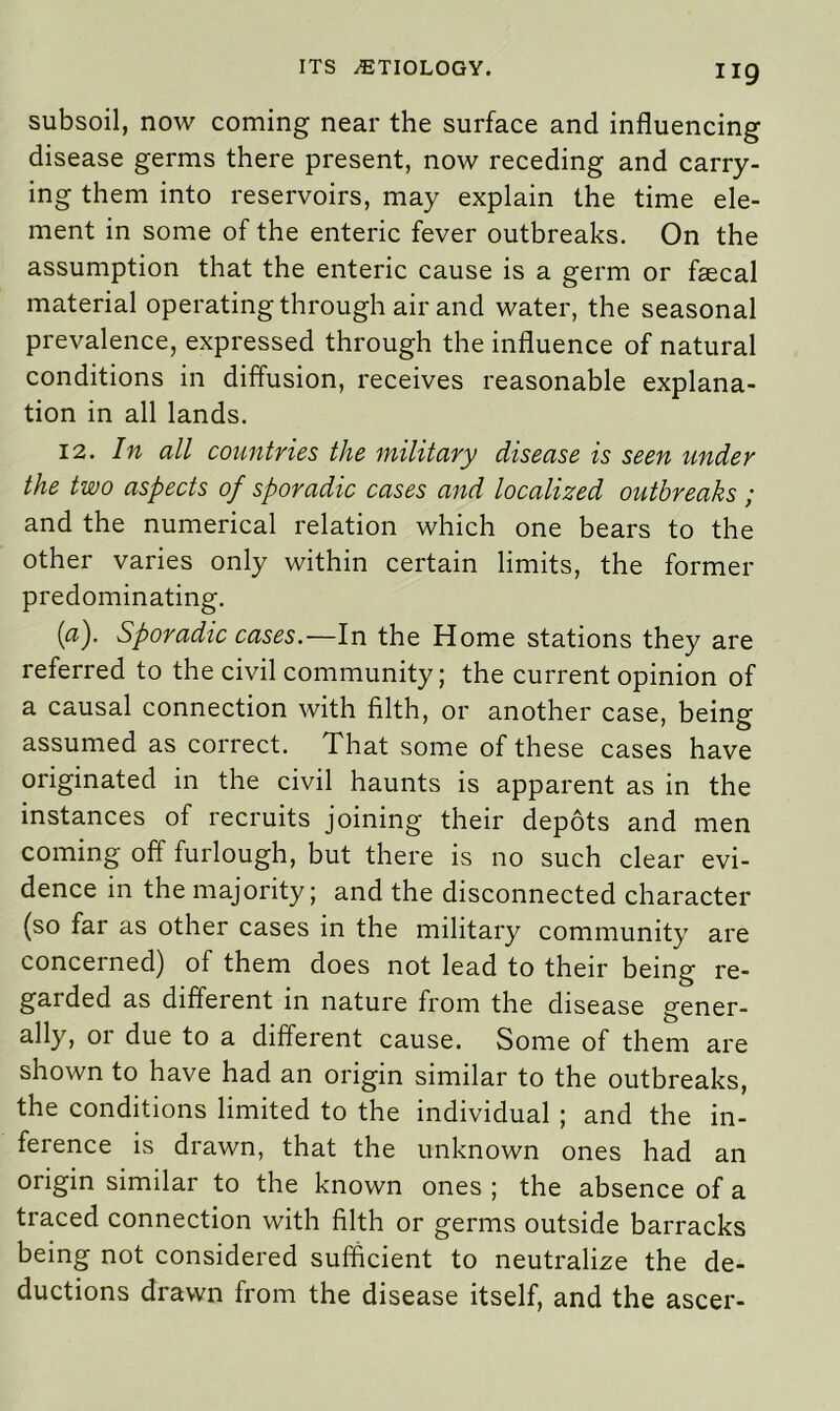 subsoil, now coming near the surface and influencing disease germs there present, now receding and carry- ing them into reservoirs, may explain the time ele- ment in some of the enteric fever outbreaks. On the assumption that the enteric cause is a germ or faecal material operating through air and water, the seasonal prevalence, expressed through the influence of natural conditions in diffusion, receives reasonable explana- tion in all lands. 12. In all countries the military disease is seen under the two aspects of sporadic cases and localized outbreaks ; and the numerical relation which one bears to the other varies only within certain limits, the former predominating. (af Sporadic cases.—In the Home stations they are referred to the civil community; the current opinion of a causal connection with filth, or another case, being assumed as correct. That some of these cases have originated in the civil haunts is apparent as in the instances of recruits joining their depots and men coming off furlough, but there is no such clear evi- dence in the majority; and the disconnected character (so far as other cases in the military community are concerned) of them does not lead to their being re- garded as different in nature from the disease gener- ally, or due to a different cause. Some of them are shown to have had an origin similar to the outbreaks, the conditions limited to the individual ; and the in- ference is drawn, that the unknown ones had an origin similar to the known ones ; the absence of a traced connection with filth or germs outside barracks being not considered sufficient to neutralize the de- ductions drawn from the disease itself, and the ascer-