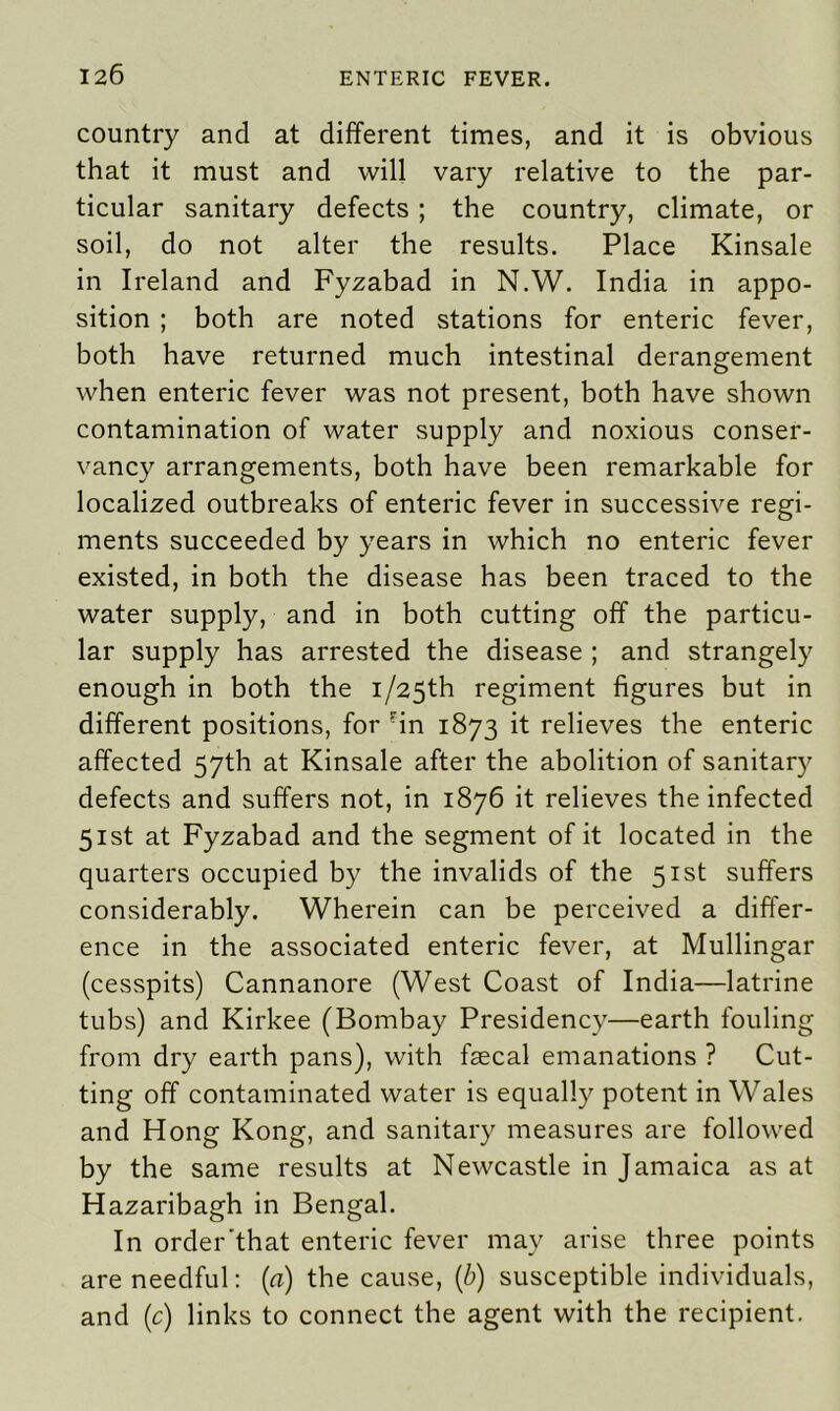 country and at different times, and it is obvious that it must and will vary relative to the par- ticular sanitary defects ; the country, climate, or soil, do not alter the results. Place Kinsale in Ireland and Fyzabad in N.W. India in appo- sition ; both are noted stations for enteric fever, both have returned much intestinal derangement when enteric fever was not present, both have shown contamination of water supply and noxious conser- vancy arrangements, both have been remarkable for localized outbreaks of enteric fever in successive regi- ments succeeded by years in which no enteric fever existed, in both the disease has been traced to the water supply, and in both cutting off the particu- lar supply has arrested the disease ; and strangely enough in both the i/25th regiment figures but in different positions, for rin 1873 it relieves the enteric affected 57th at Kinsale after the abolition of sanitary defects and suffers not, in 1876 it relieves the infected 51st at Fyzabad and the segment of it located in the quarters occupied by the invalids of the 51st suffers considerably. Wherein can be perceived a differ- ence in the associated enteric fever, at Mullingar (cesspits) Cannanore (West Coast of India—latrine tubs) and Kirkee (Bombay Presidency—earth fouling from dry earth pans), with frecal emanations ? Cut- ting off contaminated water is equally potent in Wales and Hong Kong, and sanitary measures are followed by the same results at Newcastle in Jamaica as at Hazaribagh in Bengal. In order'that enteric fever may arise three points are needful: (a) the cause, (b) susceptible individuals, and (c) links to connect the agent with the recipient.