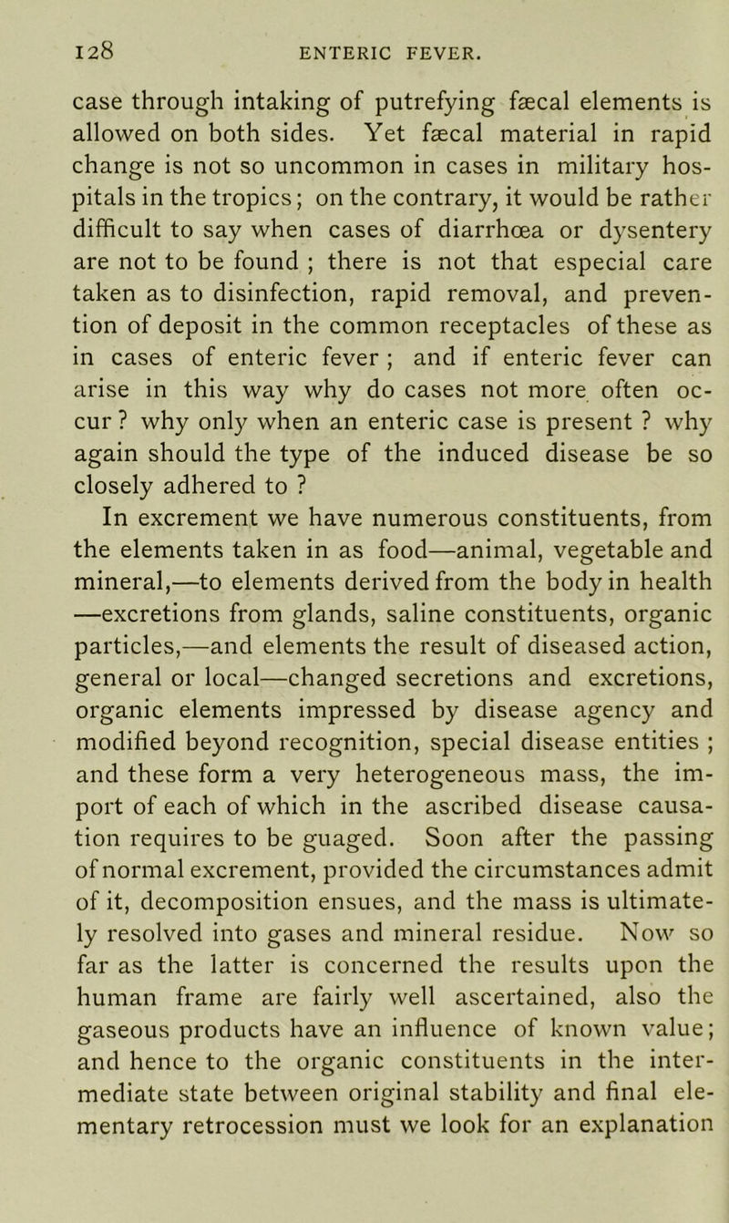 case through intaking of putrefying faecal elements is allowed on both sides. Yet faecal material in rapid change is not so uncommon in cases in military hos- pitals in the tropics; on the contrary, it would be rather difficult to say when cases of diarrhoea or dysentery are not to be found ; there is not that especial care taken as to disinfection, rapid removal, and preven- tion of deposit in the common receptacles of these as in cases of enteric fever ; and if enteric fever can arise in this way why do cases not more often oc- cur ? why only when an enteric case is present ? why again should the type of the induced disease be so closely adhered to ? In excrement we have numerous constituents, from the elements taken in as food—animal, vegetable and mineral,—to elements derived from the body in health —excretions from glands, saline constituents, organic particles,—and elements the result of diseased action, general or local—changed secretions and excretions, organic elements impressed by disease agency and modified beyond recognition, special disease entities ; and these form a very heterogeneous mass, the im- port of each of which in the ascribed disease causa- tion requires to be guaged. Soon after the passing of normal excrement, provided the circumstances admit of it, decomposition ensues, and the mass is ultimate- ly resolved into gases and mineral residue. Now so far as the latter is concerned the results upon the human frame are fairly well ascertained, also the gaseous products have an influence of known value; and hence to the organic constituents in the inter- mediate state between original stability and final ele- mentary retrocession must we look for an explanation