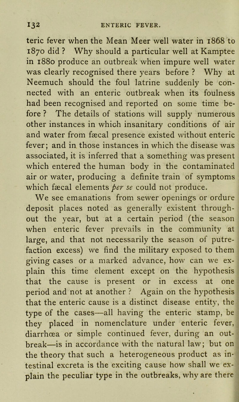 teric fever when the Mean Meer well water in 1868 to 1870 did ? Why should a particular well at Kamptee in 1880 produce an outbreak when impure well water was clearly recognised there years before ? Why at Neemuch should the foul latrine suddenly be con- nected with an enteric outbreak when its foulness had been recognised and reported on some time be- fore ? The details of stations will supply numerous other instances in which insanitary conditions of air and water from faecal presence existed without enteric fever; and in those instances in which the disease was associated, it is inferred that a something was present which entered the human body in the contaminated air or water, producing a definite train of symptoms which faecal elements per se could not produce. We see emanations from sewer openings or ordure deposit places noted as generally existent through- out the year, but at a certain period (the season when enteric fever prevails in the community at large, and that not necessarily the season of putre- faction excess) we find the military exposed to them giving cases or a marked advance, how can we ex- plain this time element except on the hypothesis that the cause is present or in excess at one period and not at another ? Again on the hypothesis that the enteric cause is a distinct disease entity, the type of the cases—all having the enteric stamp, be they placed in nomenclature under enteric fever, diarrhoea or simple continued fever, during an out- break—is in accordance with the natural law; but on the theory that such a heterogeneous product as in- testinal excreta is the exciting cause how shall we ex- plain the peculiar type in the outbreaks, why are there