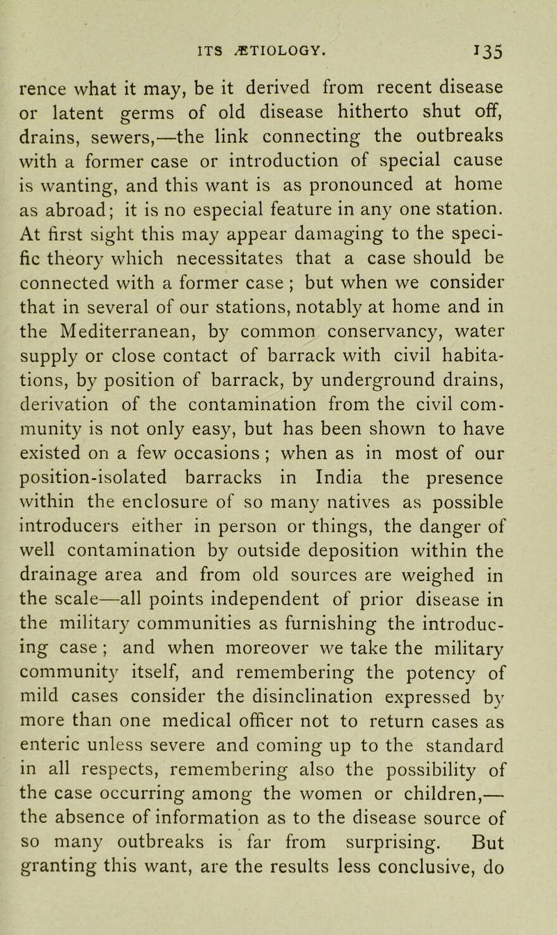 rence what it may, be it derived from recent disease or latent germs of old disease hitherto shut off, drains, sewers,—the link connecting the outbreaks with a former case or introduction of special cause is wanting, and this want is as pronounced at home as abroad; it is no especial feature in any one station. At first sight this may appear damaging to the speci- fic theory which necessitates that a case should be connected with a former case ; but when we consider that in several of our stations, notably at home and in the Mediterranean, by common conservancy, water supply or close contact of barrack with civil habita- tions, by position of barrack, by underground drains, derivation of the contamination from the civil com- munity is not only easy, but has been shown to have existed on a few occasions ; when as in most of our position-isolated barracks in India the presence within the enclosure of so many natives as possible introducers either in person or things, the danger of well contamination by outside deposition within the drainage area and from old sources are weighed in the scale—all points independent of prior disease in the military communities as furnishing the introduc- ing case ; and when moreover we take the military community itself, and remembering the potency of mild cases consider the disinclination expressed by more than one medical officer not to return cases as enteric unless severe and coming up to the standard in all respects, remembering also the possibility of the case occurring among the women or children,— the absence of information as to the disease source of so many outbreaks is far from surprising. But granting this want, are the results less conclusive, do