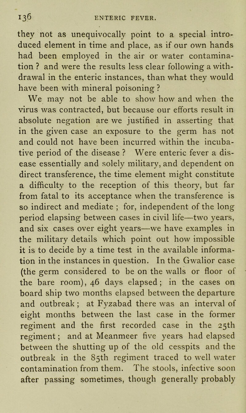 they not as unequivocally point to a special intro- duced element in time and place, as if our own hands had been employed in the air or water contamina- tion ? and were the results less clear following a with- drawal in the enteric instances, than what they would have been with mineral poisoning ? We may not be able to show how and when the virus was contracted, but because our efforts result in absolute negation are we justified in asserting that in the given case an exposure to the germ has not and could not have been incurred within the incuba- tive period of the disease ? Were enteric fever a dis- ease essentially and solely military, and dependent on direct transference, the time element might constitute a difficulty to the reception of this theory, but far from fatal to its acceptance when the transference is so indirect and mediate ; for, independent of the long period elapsing between cases in civil life—two years, and six cases over eight years—we have examples in the military details which point out how impossible it is to decide by a time test in the available informa- tion in the instances in question. In the Gwalior case (the germ considered to be on the walls or floor of the bare room), 46 days elapsed; in the cases on board ship two months elapsed between the departure and outbreak ; at Fyzabad there was an interval of eight months between the last case in the former regiment and the first recorded case in the 25th regiment; and at Meanmeer five years had elapsed between the shutting up of the old cesspits and the outbreak in the 85th regiment traced to well water contamination from them. The stools, infective soon after passing sometimes, though generally probably