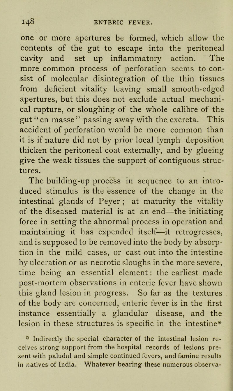 one or more apertures be formed, which allow the contents of the gut to escape into the peritoneal cavity and set up inflammatory action. The more common process of perforation seems to con- sist of molecular disintegration of the thin tissues from deficient vitality leaving small smooth-edged apertures, but this does not exclude actual mechani- cal rupture, or sloughing of the whole calibre of the gut “en masse” passing away with the.excreta. This accident of perforation would be more common than it is if nature did not by prior local lymph deposition thicken the peritoneal coat externally, and by glueing give the weak tissues the support of contiguous struc- tures. The building-up process in sequence to an intro- duced stimulus is the essence of the change in the intestinal glands of Peyer ; at maturity the vitality of the diseased material is at an end—the initiating force in setting the abnormal process in operation and maintaining it has expended itself—it retrogresses, and is supposed to be removed into the body by absorp- tion in the mild cases, or cast out into the intestine by ulceration or as necrotic sloughs in the more severe, time being an essential element: the earliest made post-mortem observations in enteric fever have shown this gland lesion in progress. So far as the textures of the body are concerned, enteric fever is in the first instance essentially a glandular disease, and the lesion in these structures is specific in the intestine* 0 Indirectly the special character of the intestinal lesion re- ceives strong support from the hospital records of lesions pre- sent with paludal and simple continued fevers, and famine results in natives of India. Whatever bearing these numerous observa-