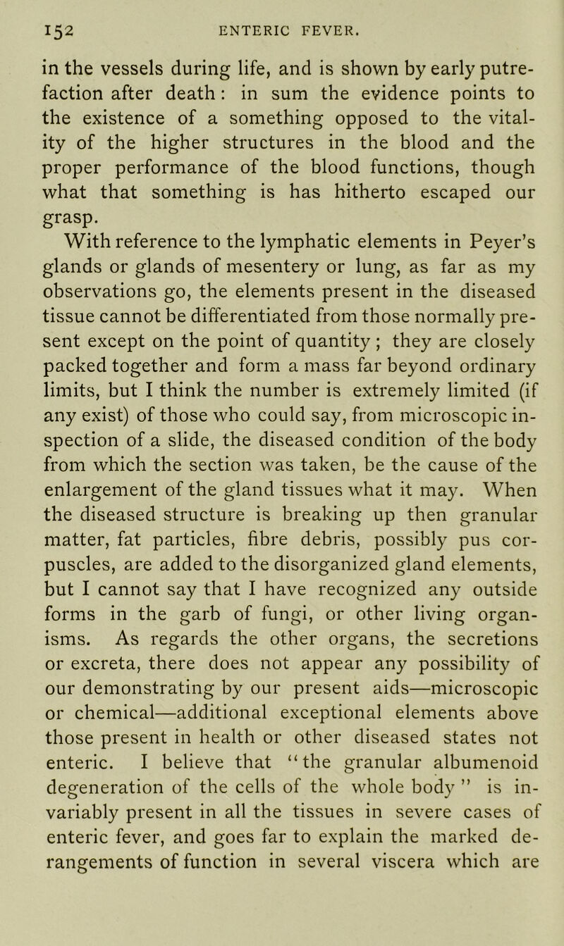 in the vessels during life, and is shown by early putre- faction after death : in sum the evidence points to the existence of a something opposed to the vital- ity of the higher structures in the blood and the proper performance of the blood functions, though what that something is has hitherto escaped our grasp. With reference to the lymphatic elements in Peyer’s glands or glands of mesentery or lung, as far as my observations go, the elements present in the diseased tissue cannot be differentiated from those normally pre- sent except on the point of quantity ; they are closely packed together and form a mass far beyond ordinary limits, but I think the number is extremely limited (if any exist) of those who could say, from microscopic in- spection of a slide, the diseased condition of the body from which the section was taken, be the cause of the enlargement of the gland tissues what it may. When the diseased structure is breaking up then granular matter, fat particles, fibre debris, possibly pus cor- puscles, are added to the disorganized gland elements, but I cannot say that I have recognized any outside forms in the garb of fungi, or other living organ- isms. As regards the other organs, the secretions or excreta, there does not appear any possibility of our demonstrating by our present aids—microscopic or chemical—additional exceptional elements above those present in health or other diseased states not enteric. I believe that “the granular albumenoid degeneration of the cells of the whole body ” is in- variably present in all the tissues in severe cases of enteric fever, and goes far to explain the marked de- rangements of function in several viscera which are