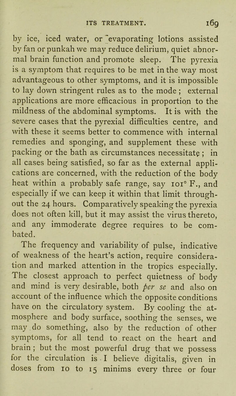 by ice, iced water, or ^evaporating lotions assisted by fan or punkah we may reduce delirium, quiet abnor- mal brain function and promote sleep. The pyrexia is a symptom that requires to be met in the way most advantageous to other symptoms, and it is impossible to lay down stringent rules as to the mode ; external applications are more efficacious in proportion to the mildness of the abdominal symptoms. It is with the severe cases that the pyrexial difficulties centre, and with these it seems better to commence with internal remedies and sponging, and supplement these with packing or the bath as circumstances necessitate ; in all cases being satisfied, so far as the external appli- cations are concerned, with the reduction of the body heat within a probably safe range, say ioi° F., and especially if we can keep it within that limit through- out the 24 hours. Comparatively speaking the pyrexia does not often kill, but it may assist the virus thereto, and any immoderate degree requires to be com- bated. The frequency and variability of pulse, indicative of weakness of the heart’s action,, require considera- tion and marked attention in the tropics especially. The closest approach to perfect quietness of body and mind is very desirable, both per se and also on account of the influence which the opposite conditions have on the circulatory system. By cooling the at- mosphere and body surface, soothing the senses, we may do something, also by the reduction of other symptoms, for all tend to . react on the heart and brain ; but the most powerful drug that we possess for the circulation is I believe digitalis, given in doses from 10 to 15 minims every three or four