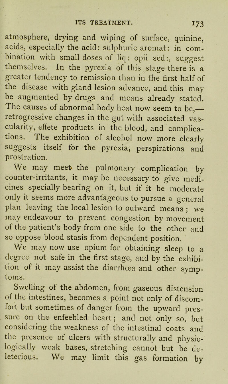 atmosphere, drying and wiping of surface, quinine, acids, especially the acid: sulphuric aromat: in com- bination with small doses of liq: opii sed:, suggest themselves. In the pyrexia of this stage there is a greater tendency to remission than in the first half of the disease with gland lesion advance, and this may be augmented by drugs and means already stated. The causes of abnormal body heat now seem to be,— retrogressive changes in the gut with associated vas- cularity, effete products in the blood, and complica- tions. The exhibition of alcohol now more clearly suggests itself for the pyrexia, perspirations and prostration. We may meei> the pulmonary complication by counter-irritants, it may be necessary to give medi- cines specially bearing on it, but if it be moderate only it seems more advantageous to pursue a general plan leaving the local lesion to outward means ; we may endeavour to prevent congestion by movement of the patient’s body from one side to the other and so oppose blood stasis from dependent position. We may now use opium for obtaining sleep to a degree not safe in the first stage, and by the exhibi- tion of it may assist the diarrhoea and other symp- toms. Swelling of the abdomen, from gaseous distension of the intestines, becomes a point not only of discom- fort but sometimes of danger from the upward pres- sure on the enfeebled heart; and not only so, but considering the weakness of the intestinal coats and the presence of ulcers with structurally and physio- logically weak bases, stretching cannot but be de- leterious. We may limit this gas formation by