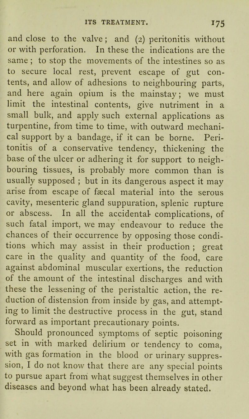 *75 and close to the valve ; and (2) peritonitis without or with perforation. In these the indications are the same ; to stop the movements of the intestines so as to secure local rest, prevent escape of gut con- tents, and allow of adhesions to neighbouring parts, and here again opium is the mainstay; we must limit the intestinal contents, give nutriment in a small bulk, and apply such external applications as turpentine, from time to time, with outward mechani- cal support by a bandage, if it can be borne. Peri- tonitis of a conservative tendency, thickening the base of the ulcer or adhering it for support to neigh- bouring tissues, is probably more common than is usually supposed ; but in its dangerous aspect it may arise from escape of faecal material into the serous cavity, mesenteric gland suppuration, splenic rupture or abscess. In all the accidental- complications, of such fatal import, we may endeavour to reduce the chances of their occurrence by opposing those condi- tions which may assist in their production ; great care in the quality and quantity of the food, care against abdominal muscular exertions, the reduction of the amount of the intestinal discharges and with these the lessening of the peristaltic action, the re- duction of distension from inside by gas, and attempt- ing to limit the destructive process in the gut, stand forward as important precautionary points. Should pronounced symptoms of septic poisoning set in with marked delirium or tendency to coma, with gas formation in the blood or urinary suppres- sion, I do not know that there are any special points to pursue apart from what suggest themselves in other diseases and beyond what has been already stated.